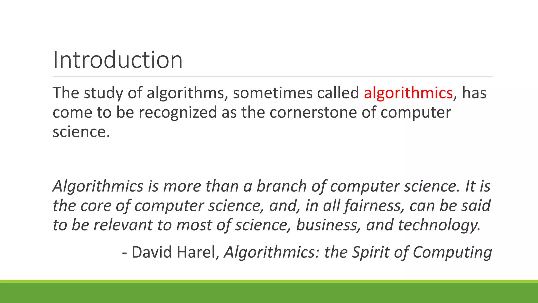 Introduction
The study of algorithms, sometimes called algorithmics, has
come to be recognized as the cornerstone of computer
science.
Algorithmics is more than a branch of computer science. It is
the core of computer science, and, in all fairness, can be said
to be relevant to most of science, business, and technology.
- David Harel, Algorithmics: the Spirit of Computing
 