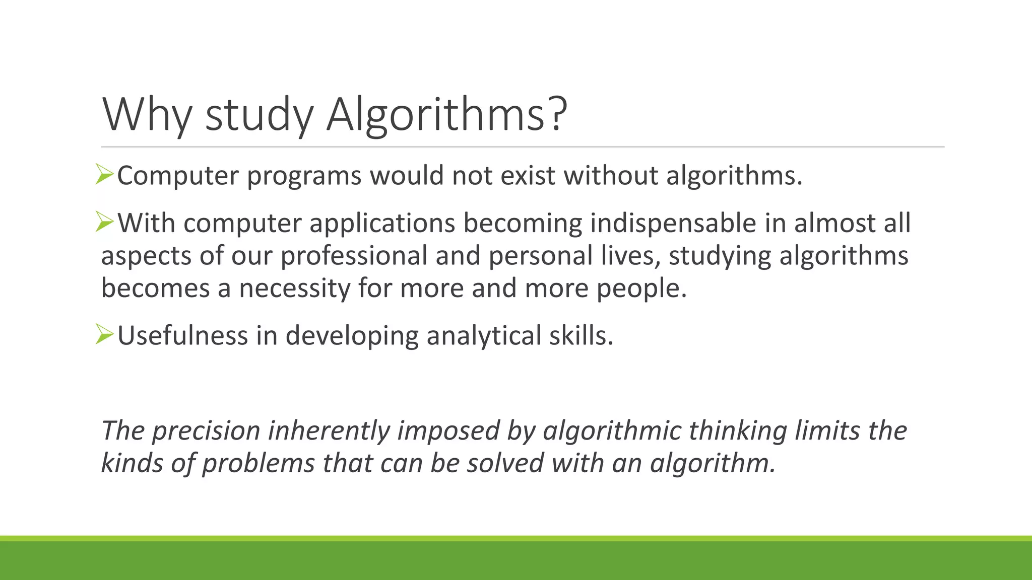 Why study Algorithms?
Computer programs would not exist without algorithms.
With computer applications becoming indispensable in almost all
aspects of our professional and personal lives, studying algorithms
becomes a necessity for more and more people.
Usefulness in developing analytical skills.
The precision inherently imposed by algorithmic thinking limits the
kinds of problems that can be solved with an algorithm.
 