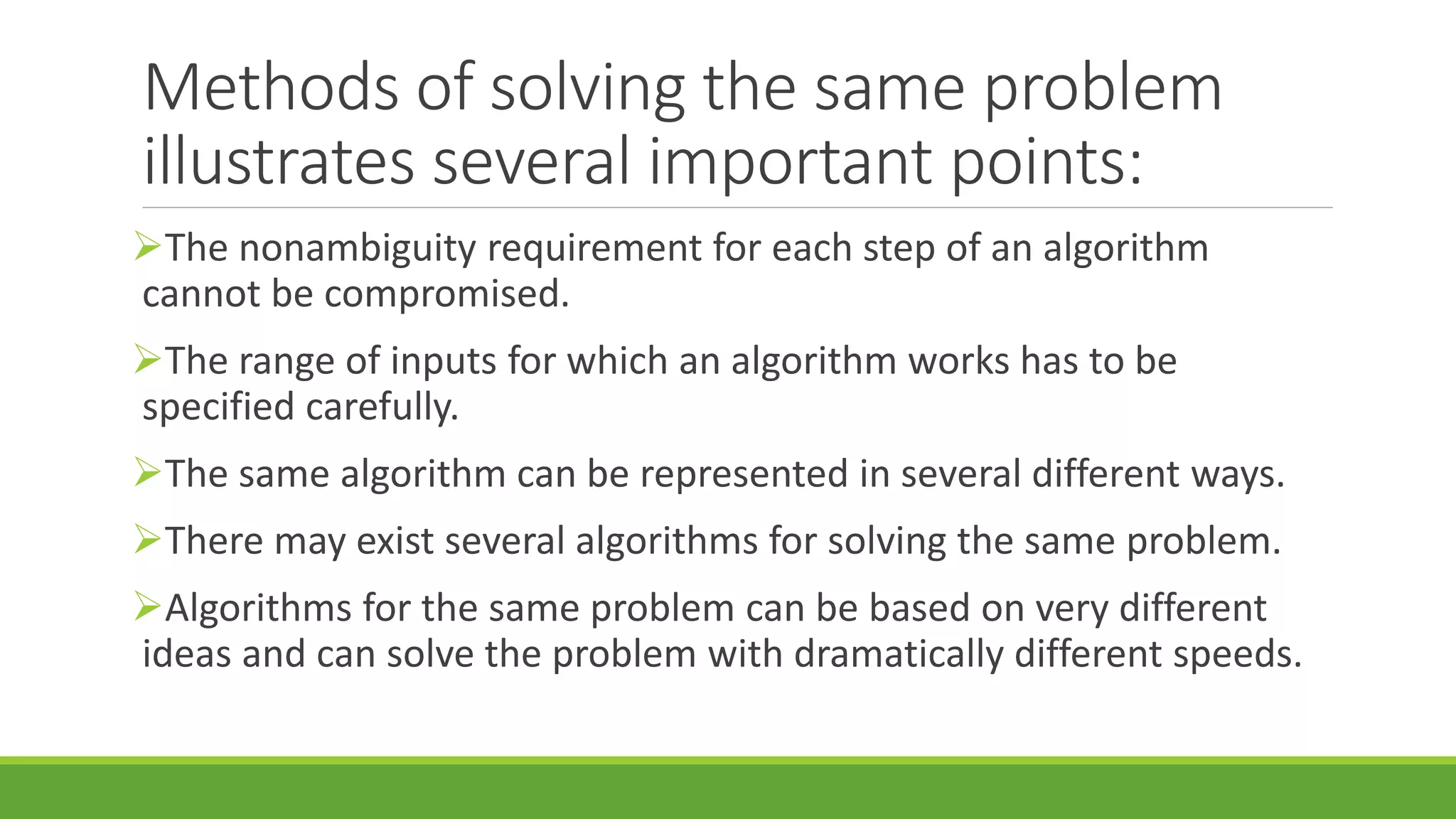 Methods of solving the same problem
illustrates several important points:
The nonambiguity requirement for each step of an algorithm
cannot be compromised.
The range of inputs for which an algorithm works has to be
specified carefully.
The same algorithm can be represented in several different ways.
There may exist several algorithms for solving the same problem.
Algorithms for the same problem can be based on very different
ideas and can solve the problem with dramatically different speeds.
 