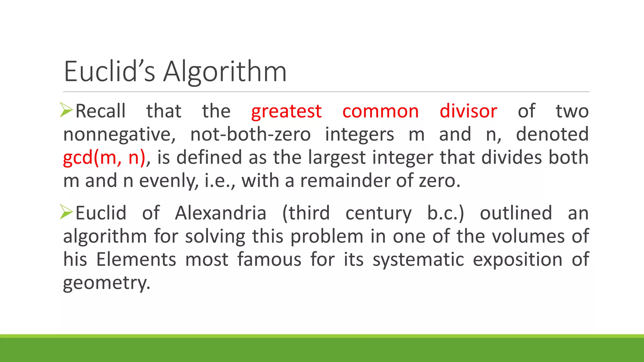 Euclid’s Algorithm
Recall that the greatest common divisor of two
nonnegative, not-both-zero integers m and n, denoted
gcd(m, n), is defined as the largest integer that divides both
m and n evenly, i.e., with a remainder of zero.
Euclid of Alexandria (third century b.c.) outlined an
algorithm for solving this problem in one of the volumes of
his Elements most famous for its systematic exposition of
geometry.
 