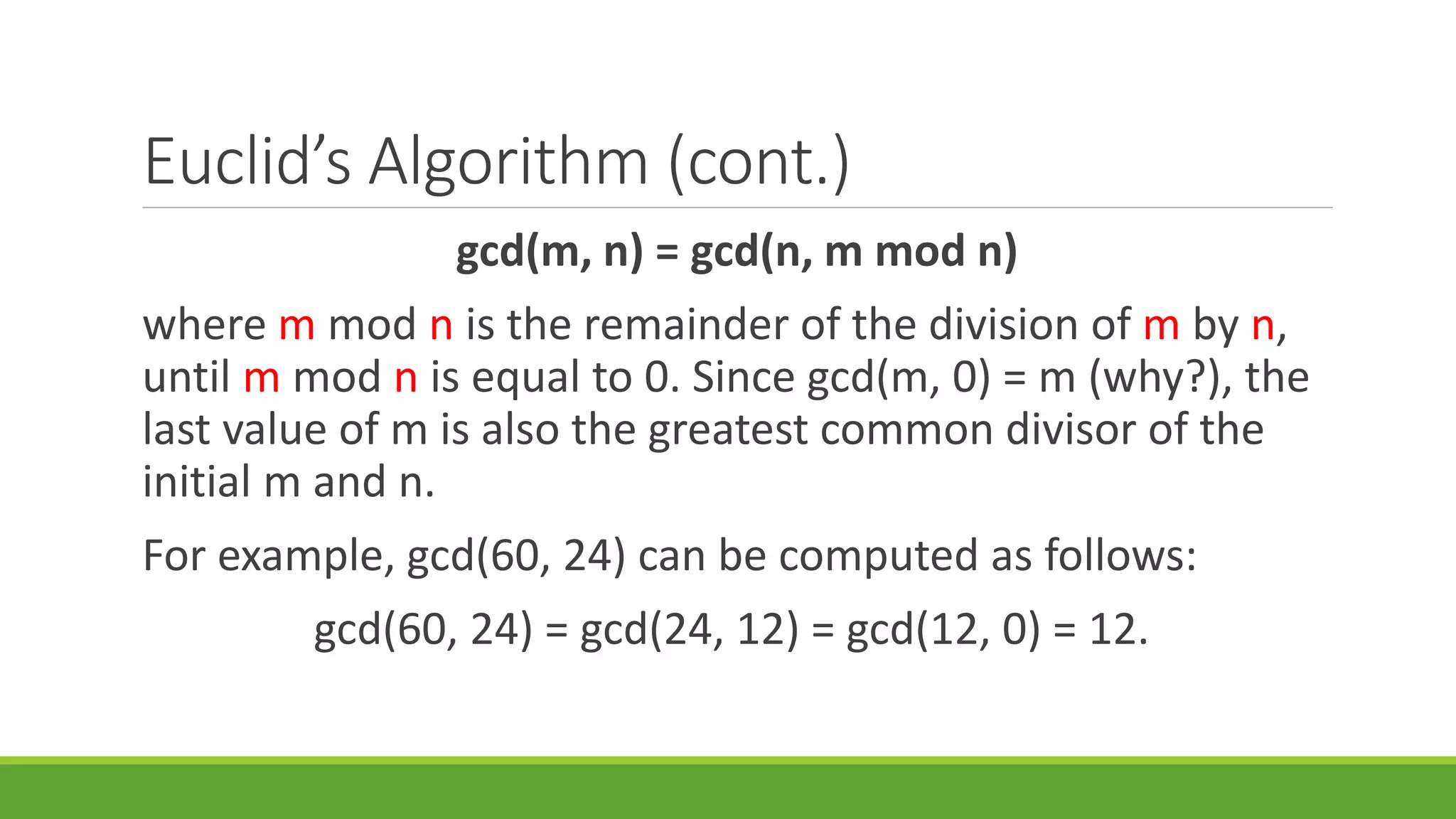 Euclid’s Algorithm (cont.)
gcd(m, n) = gcd(n, m mod n)
where m mod n is the remainder of the division of m by n,
until m mod n is equal to 0. Since gcd(m, 0) = m (why?), the
last value of m is also the greatest common divisor of the
initial m and n.
For example, gcd(60, 24) can be computed as follows:
gcd(60, 24) = gcd(24, 12) = gcd(12, 0) = 12.
 
