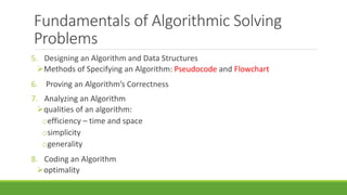 Fundamentals of Algorithmic Solving
Problems
5. Designing an Algorithm and Data Structures
Methods of Specifying an Algorithm: Pseudocode and Flowchart
6. Proving an Algorithm’s Correctness
7. Analyzing an Algorithm
qualities of an algorithm:
oefficiency – time and space
osimplicity
ogenerality
8. Coding an Algorithm
optimality
 