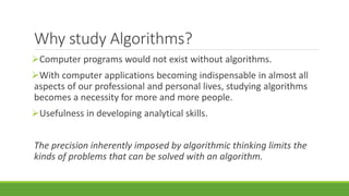Why study Algorithms?
Computer programs would not exist without algorithms.
With computer applications becoming indispensable in almost all
aspects of our professional and personal lives, studying algorithms
becomes a necessity for more and more people.
Usefulness in developing analytical skills.
The precision inherently imposed by algorithmic thinking limits the
kinds of problems that can be solved with an algorithm.
 