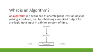 What is an Algorithm?
An algorithm is a sequence of unambiguous instructions for
solving a problem, i.e., for obtaining a required output for
any legitimate input in a finite amount of time.
 