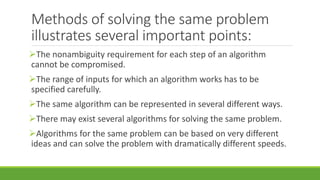 Methods of solving the same problem
illustrates several important points:
The nonambiguity requirement for each step of an algorithm
cannot be compromised.
The range of inputs for which an algorithm works has to be
specified carefully.
The same algorithm can be represented in several different ways.
There may exist several algorithms for solving the same problem.
Algorithms for the same problem can be based on very different
ideas and can solve the problem with dramatically different speeds.
 