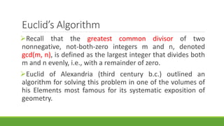 Euclid’s Algorithm
Recall that the greatest common divisor of two
nonnegative, not-both-zero integers m and n, denoted
gcd(m, n), is defined as the largest integer that divides both
m and n evenly, i.e., with a remainder of zero.
Euclid of Alexandria (third century b.c.) outlined an
algorithm for solving this problem in one of the volumes of
his Elements most famous for its systematic exposition of
geometry.
 