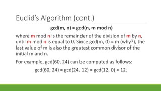 Euclid’s Algorithm (cont.)
gcd(m, n) = gcd(n, m mod n)
where m mod n is the remainder of the division of m by n,
until m mod n is equal to 0. Since gcd(m, 0) = m (why?), the
last value of m is also the greatest common divisor of the
initial m and n.
For example, gcd(60, 24) can be computed as follows:
gcd(60, 24) = gcd(24, 12) = gcd(12, 0) = 12.
 