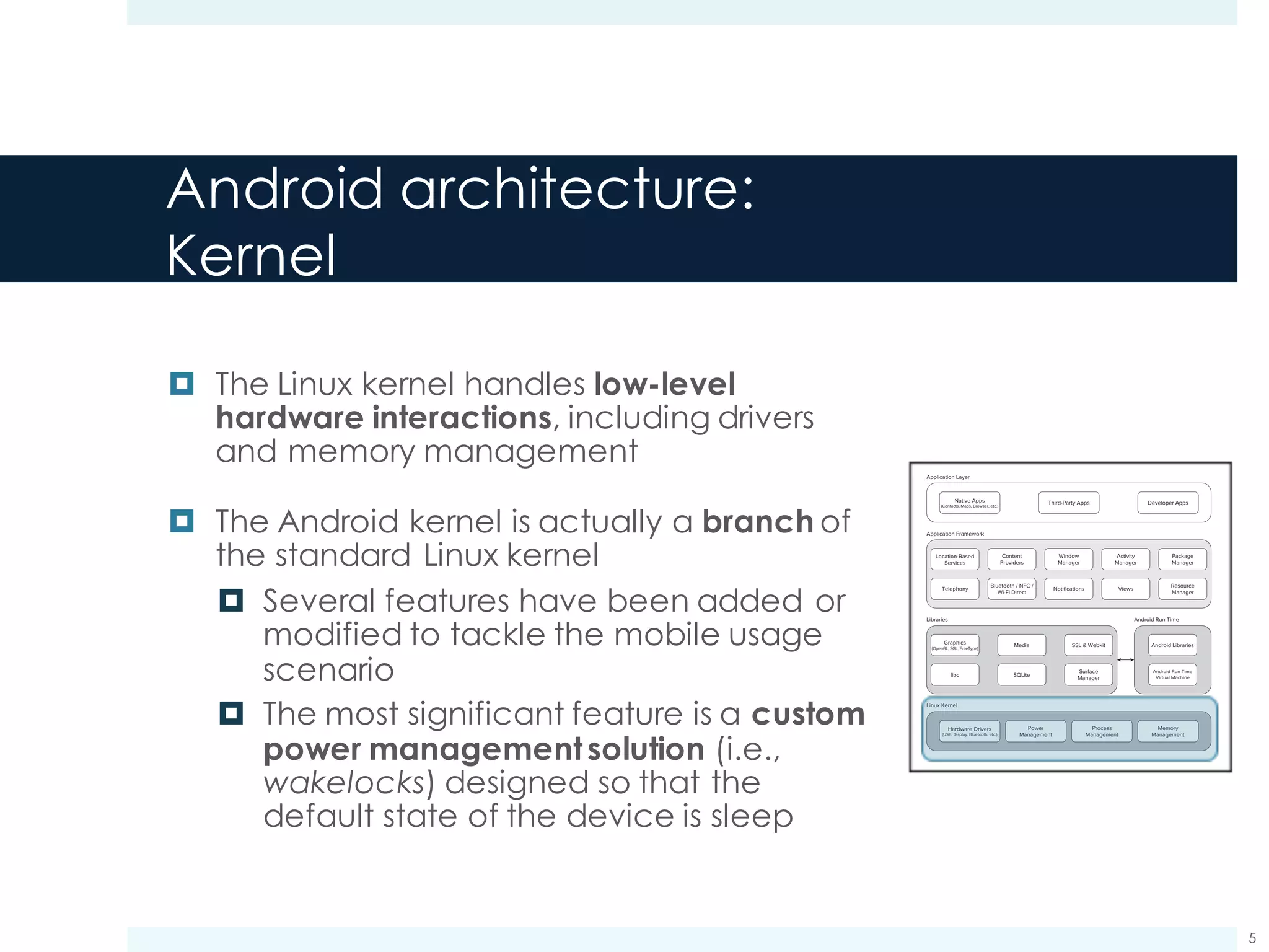 Android architecture:
Kernel
¤ The Linux kernel handles low-level
hardware interactions, including drivers
and memory management
¤ The Android kernel is actually a branch of
the standard Linux kernel
¤ Several features have been added or
modified to tackle the mobile usage
scenario
¤ The most significant feature is a custom
power managementsolution (i.e.,
wakelocks) designed so that the
default state of the device is sleep
Meier c01.indd V1 - 11/24/2011 Page 16
16 x CHAPTER 1 HELLO, ANDROID
Application Layer
Application Framework
Native Apps
(Contacts, Maps, Browser, etc.)
Graphics
(OpenGL, SGL, FreeType)
Third-Party Apps
Location-Based
Services
Telephony
Bluetooth / NFC /
Wi-Fi Direct
Notifications
Media
libc
SSL & Webkit Android Libraries
Android Run Time
SQLite
Views
Resource
Manager
Surface
Manager
Dalvik
Virtual Machine
Memory
Management
Process
Management
Power
Management
Hardware Drivers
(USB, Display, Bluetooth, etc.)
Content
Providers
Window
Manager
Activity
Manager
Package
Manager
Developer Apps
Libraries
Linux Kernel
FIGURE 1-1
The Dalvik Virtual Machine
One of the key elements of Android is the Dalvik VM. Rather than using a traditional Java VM such
as Java ME, Android uses its own custom VM designed to ensure that multiple instances run efﬁ-
ciently on a single device.
The Dalvik VM uses the device’s underlying Linux kernel to handle low-level functionality, includ-
ing security, threading, and process and memory management. It’s also possible to write C/C++
applications that run closer to the underlying Linux OS. Although you can do this, in most cases
there’s no reason you should need to.
If the speed and efﬁciency of C/C++ is required for your application, Android provides a native
development kit (NDK). The NDK is designed to enable you to create C++ libraries using the libc
and libm libraries, along with native access to OpenGL.
c01.indd 16c01.indd 16 4/11/2012 10:03:27 A4/11/2012 10:03:27 A
www.it-ebooks.info
5
 