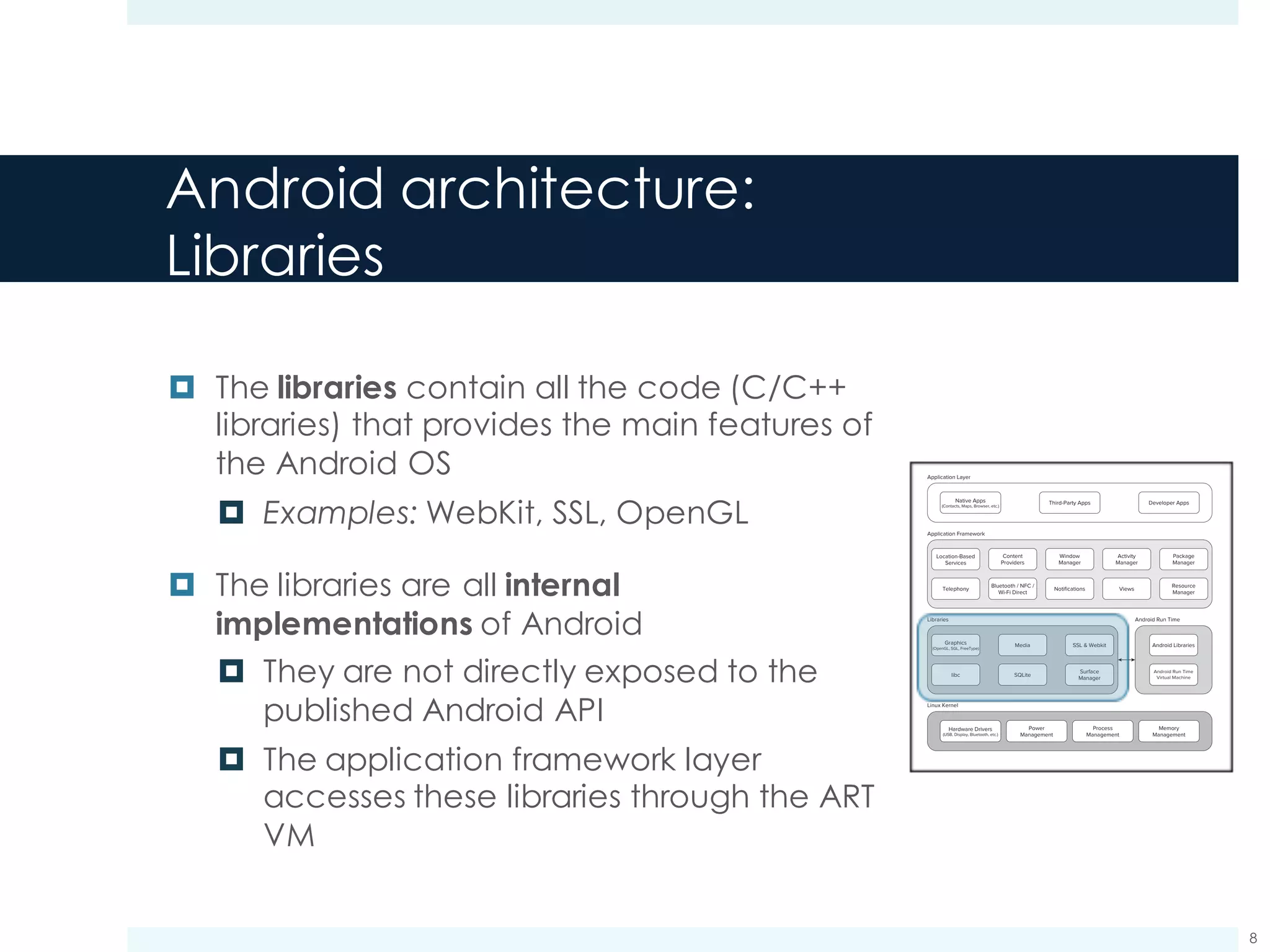 Android architecture:
Core Libraries
¤ The core Android libraries provide most of
the JSE environment
¤ Example: java.util.*
¤ Further libraries are added to the Java
standard libraries to provide specific
functionalities
¤ Example: user interface framework
android.view.*
Meier c01.indd V1 - 11/24/2011 Page 16
16 x CHAPTER 1 HELLO, ANDROID
Application Layer
Application Framework
Native Apps
(Contacts, Maps, Browser, etc.)
Graphics
(OpenGL, SGL, FreeType)
Third-Party Apps
Location-Based
Services
Telephony
Bluetooth / NFC /
Wi-Fi Direct
Notifications
Media
libc
SSL & Webkit Android Libraries
Android Run Time
SQLite
Views
Resource
Manager
Surface
Manager
Dalvik
Virtual Machine
Memory
Management
Process
Management
Power
Management
Hardware Drivers
(USB, Display, Bluetooth, etc.)
Content
Providers
Window
Manager
Activity
Manager
Package
Manager
Developer Apps
Libraries
Linux Kernel
FIGURE 1-1
The Dalvik Virtual Machine
One of the key elements of Android is the Dalvik VM. Rather than using a traditional Java VM such
as Java ME, Android uses its own custom VM designed to ensure that multiple instances run efﬁ-
ciently on a single device.
The Dalvik VM uses the device’s underlying Linux kernel to handle low-level functionality, includ-
ing security, threading, and process and memory management. It’s also possible to write C/C++
applications that run closer to the underlying Linux OS. Although you can do this, in most cases
there’s no reason you should need to.
If the speed and efﬁciency of C/C++ is required for your application, Android provides a native
development kit (NDK). The NDK is designed to enable you to create C++ libraries using the libc
and libm libraries, along with native access to OpenGL.
c01.indd 16c01.indd 16 4/11/2012 10:03:27 A4/11/2012 10:03:27 A
www.it-ebooks.info
8
 