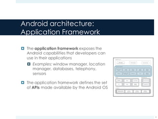 Android architecture:
Libraries
¤ The libraries contain all the code (C/C++
libraries) that provides the main features of
the Android OS
¤ Examples: WebKit, SSL, OpenGL
¤ The libraries are all internal
implementations of Android
¤ They are not directly exposed to the
published Android API
¤ The application framework layer
accesses these libraries through the ART
VM
Meier c01.indd V1 - 11/24/2011 Page 16
16 x CHAPTER 1 HELLO, ANDROID
Application Layer
Application Framework
Native Apps
(Contacts, Maps, Browser, etc.)
Graphics
(OpenGL, SGL, FreeType)
Third-Party Apps
Location-Based
Services
Telephony
Bluetooth / NFC /
Wi-Fi Direct
Notifications
Media
libc
SSL & Webkit Android Libraries
Android Run Time
SQLite
Views
Resource
Manager
Surface
Manager
Dalvik
Virtual Machine
Memory
Management
Process
Management
Power
Management
Hardware Drivers
(USB, Display, Bluetooth, etc.)
Content
Providers
Window
Manager
Activity
Manager
Package
Manager
Developer Apps
Libraries
Linux Kernel
FIGURE 1-1
The Dalvik Virtual Machine
One of the key elements of Android is the Dalvik VM. Rather than using a traditional Java VM such
as Java ME, Android uses its own custom VM designed to ensure that multiple instances run efﬁ-
ciently on a single device.
The Dalvik VM uses the device’s underlying Linux kernel to handle low-level functionality, includ-
ing security, threading, and process and memory management. It’s also possible to write C/C++
applications that run closer to the underlying Linux OS. Although you can do this, in most cases
there’s no reason you should need to.
If the speed and efﬁciency of C/C++ is required for your application, Android provides a native
development kit (NDK). The NDK is designed to enable you to create C++ libraries using the libc
and libm libraries, along with native access to OpenGL.
c01.indd 16c01.indd 16 4/11/2012 10:03:27 A4/11/2012 10:03:27 A
www.it-ebooks.info
9
 