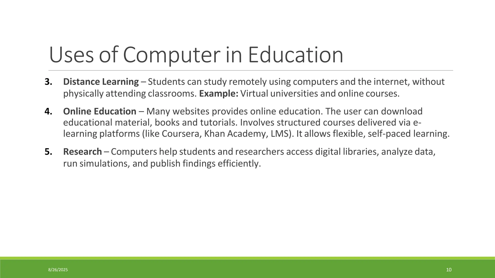 8/26/2025 10
Uses of Computer in Education
3. Distance Learning – Students can study remotely using computers and the internet, without
physically attending classrooms. Example: Virtual universities and online courses.
4. Online Education – Many websites provides online education. The user can download
educational material, books and tutorials. Involves structured courses delivered via e-
learning platforms (like Coursera, Khan Academy, LMS). It allows flexible, self-paced learning.
5. Research – Computers help students and researchers access digital libraries, analyze data,
run simulations, and publish findings efficiently.
 