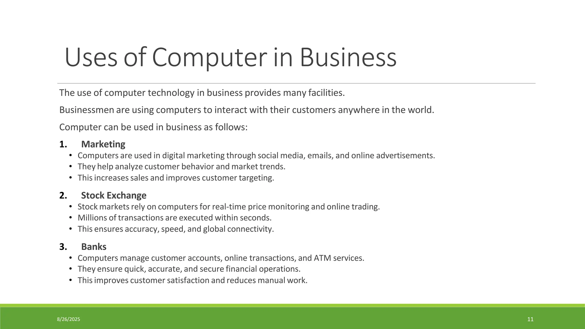 8/26/2025 11
Uses of Computer in Business
The use of computer technology in business provides many facilities.
Businessmen are using computers to interact with their customers anywhere in the world.
Computer can be used in business as follows:
1. Marketing
• Computers are used in digital marketing through social media, emails, and online advertisements.
• They help analyze customer behavior and market trends.
• This increases sales and improves customer targeting.
2. Stock Exchange
• Stock markets rely on computers for real-time price monitoring and online trading.
• Millions of transactions are executed within seconds.
• This ensures accuracy, speed, and global connectivity.
3. Banks
• Computers manage customer accounts, online transactions, and ATM services.
• They ensure quick, accurate, and secure financial operations.
• This improves customer satisfaction and reduces manual work.
 