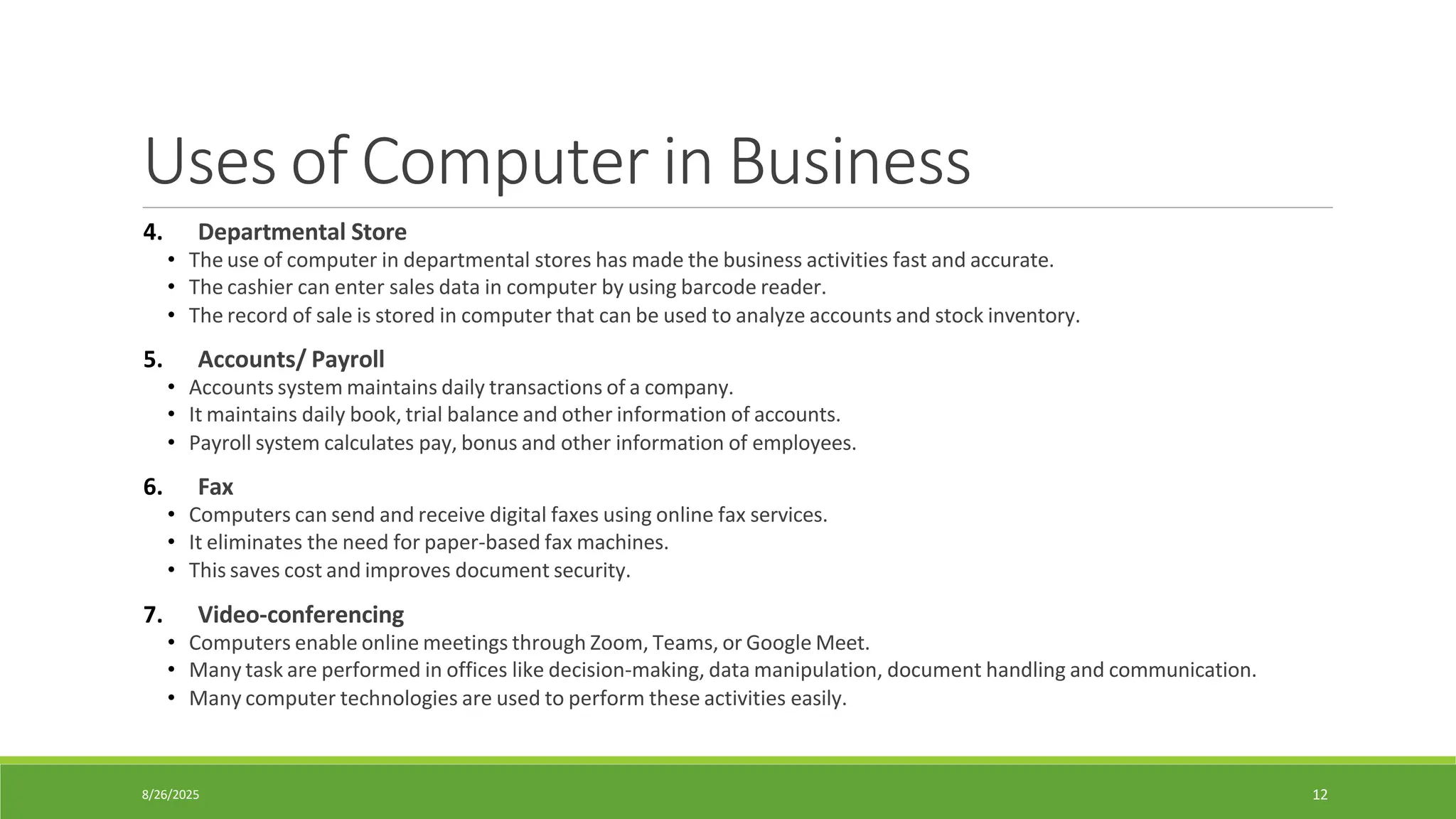 8/26/2025 12
Uses of Computer in Business
4. Departmental Store
• The use of computer in departmental stores has made the business activities fast and accurate.
• The cashier can enter sales data in computer by using barcode reader.
• The record of sale is stored in computer that can be used to analyze accounts and stock inventory.
5. Accounts/ Payroll
• Accounts system maintains daily transactions of a company.
• It maintains daily book, trial balance and other information of accounts.
• Payroll system calculates pay, bonus and other information of employees.
6. Fax
• Computers can send and receive digital faxes using online fax services.
• It eliminates the need for paper-based fax machines.
• This saves cost and improves document security.
7. Video-conferencing
• Computers enable online meetings through Zoom, Teams, or Google Meet.
• Many task are performed in offices like decision-making, data manipulation, document handling and communication.
• Many computer technologies are used to perform these activities easily.
 