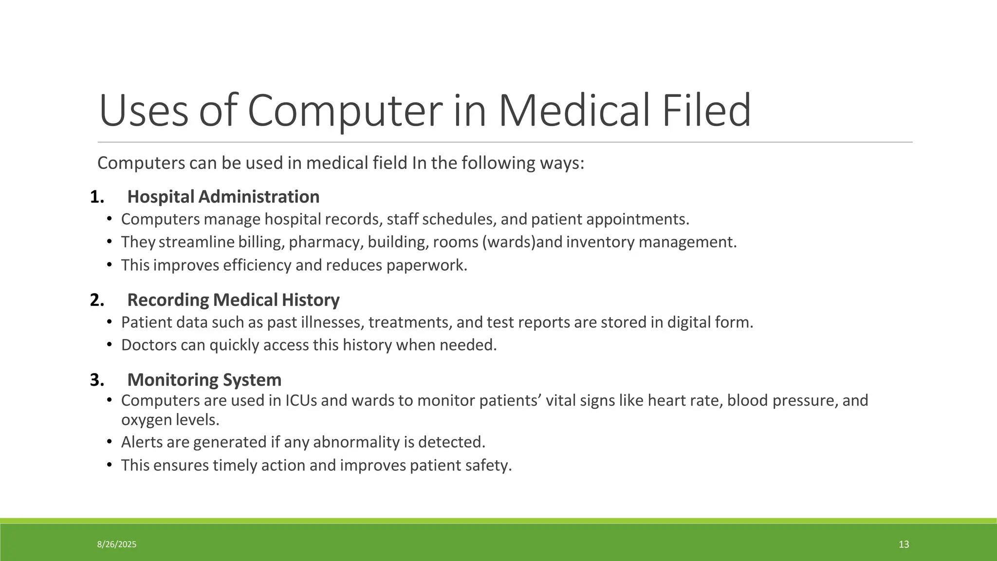 8/26/2025 13
Uses of Computer in Medical Filed
Computers can be used in medical field In the following ways:
1. Hospital Administration
• Computers manage hospital records, staff schedules, and patient appointments.
• They streamline billing, pharmacy, building, rooms (wards)and inventory management.
• This improves efficiency and reduces paperwork.
2. Recording Medical History
• Patient data such as past illnesses, treatments, and test reports are stored in digital form.
• Doctors can quickly access this history when needed.
3. Monitoring System
• Computers are used in ICUs and wards to monitor patients’ vital signs like heart rate, blood pressure, and
oxygen levels.
• Alerts are generated if any abnormality is detected.
• This ensures timely action and improves patient safety.
 