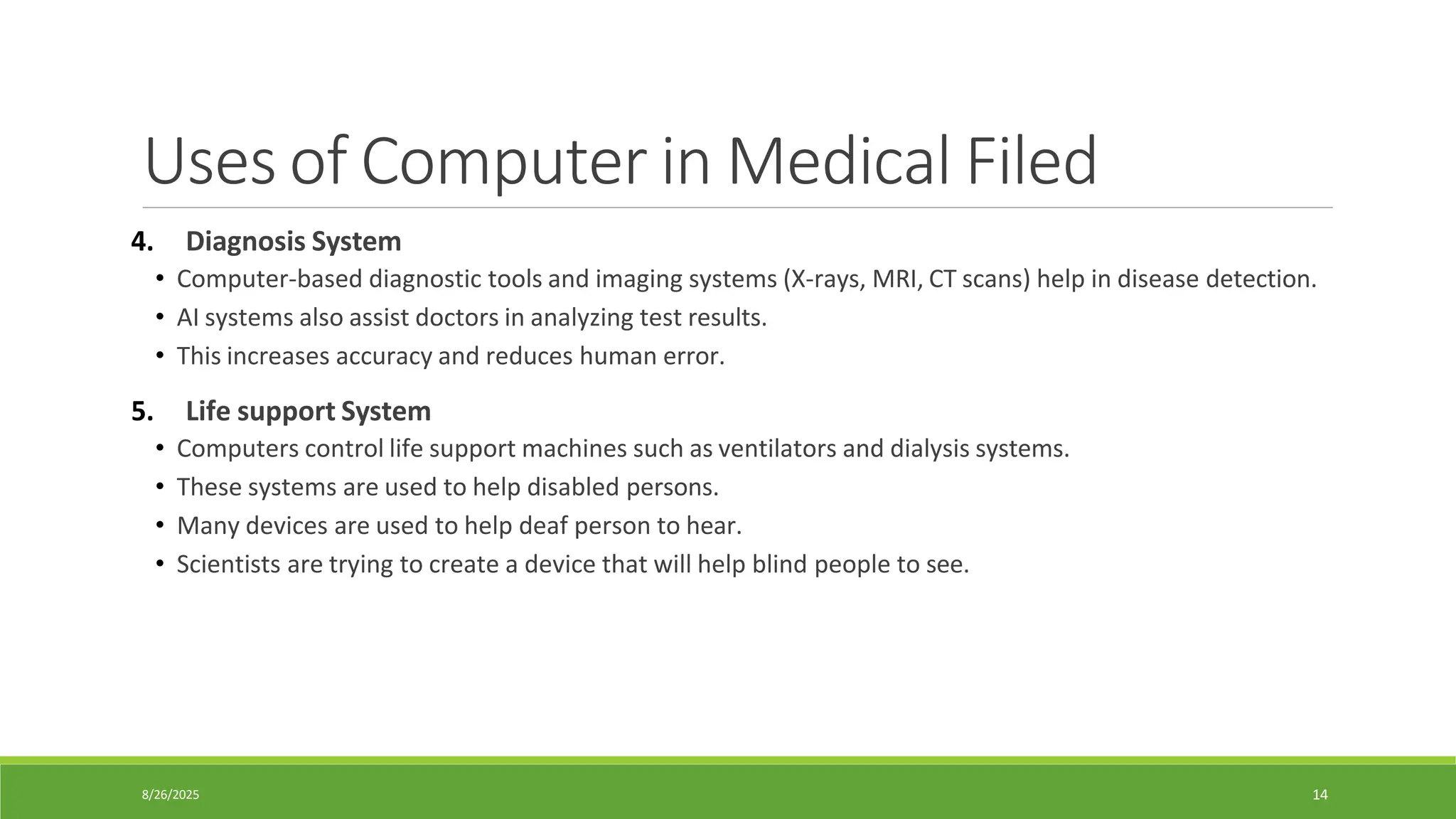 8/26/2025 14
Uses of Computer in Medical Filed
4. Diagnosis System
• Computer-based diagnostic tools and imaging systems (X-rays, MRI, CT scans) help in disease detection.
• AI systems also assist doctors in analyzing test results.
• This increases accuracy and reduces human error.
5. Life support System
• Computers control life support machines such as ventilators and dialysis systems.
• These systems are used to help disabled persons.
• Many devices are used to help deaf person to hear.
• Scientists are trying to create a device that will help blind people to see.
 