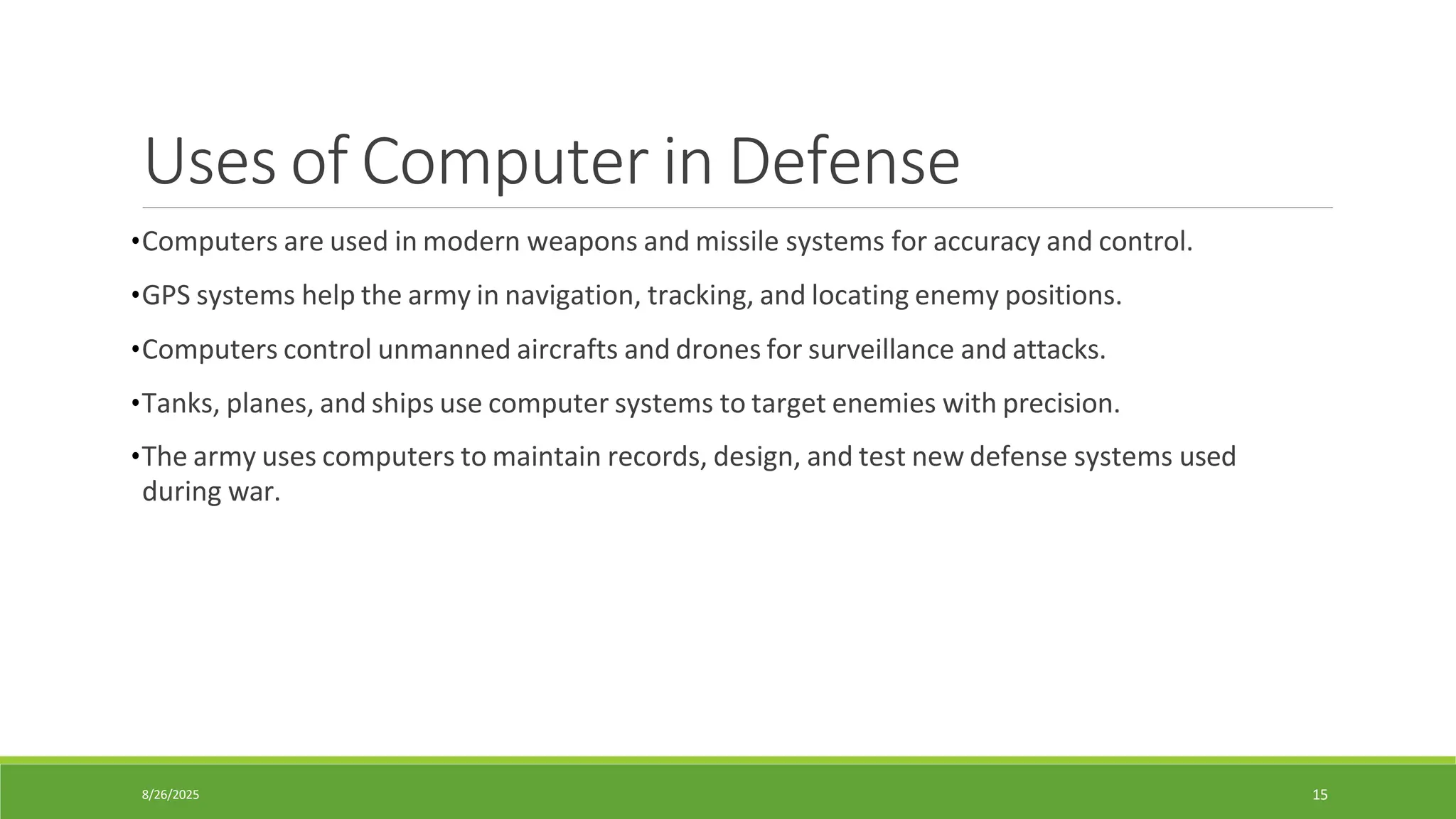 8/26/2025 15
Uses of Computer in Defense
•Computers are used in modern weapons and missile systems for accuracy and control.
•GPS systems help the army in navigation, tracking, and locating enemy positions.
•Computers control unmanned aircrafts and drones for surveillance and attacks.
•Tanks, planes, and ships use computer systems to target enemies with precision.
•The army uses computers to maintain records, design, and test new defense systems used
during war.
 