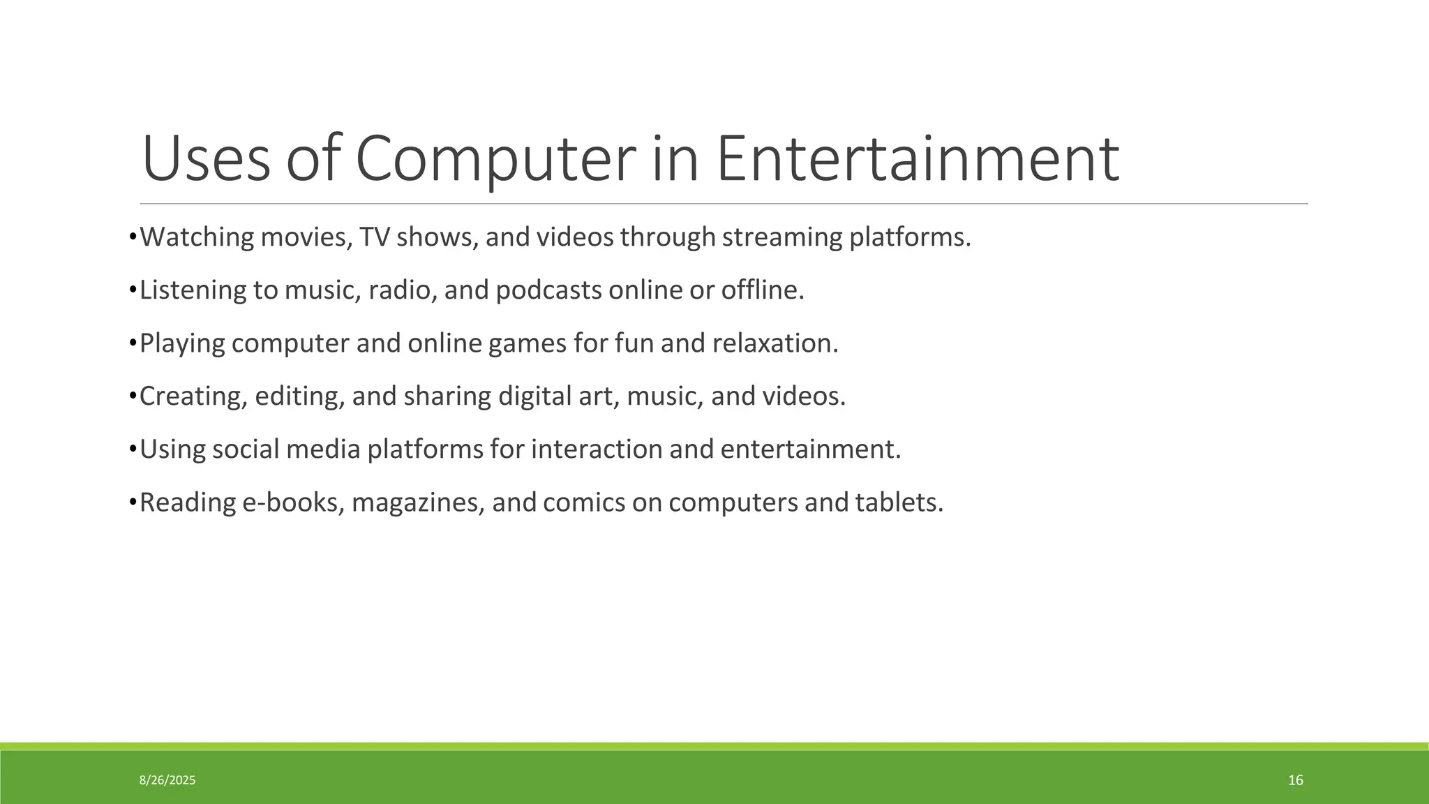 8/26/2025 16
Uses of Computer in Entertainment
•Watching movies, TV shows, and videos through streaming platforms.
•Listening to music, radio, and podcasts online or offline.
•Playing computer and online games for fun and relaxation.
•Creating, editing, and sharing digital art, music, and videos.
•Using social media platforms for interaction and entertainment.
•Reading e-books, magazines, and comics on computers and tablets.
 