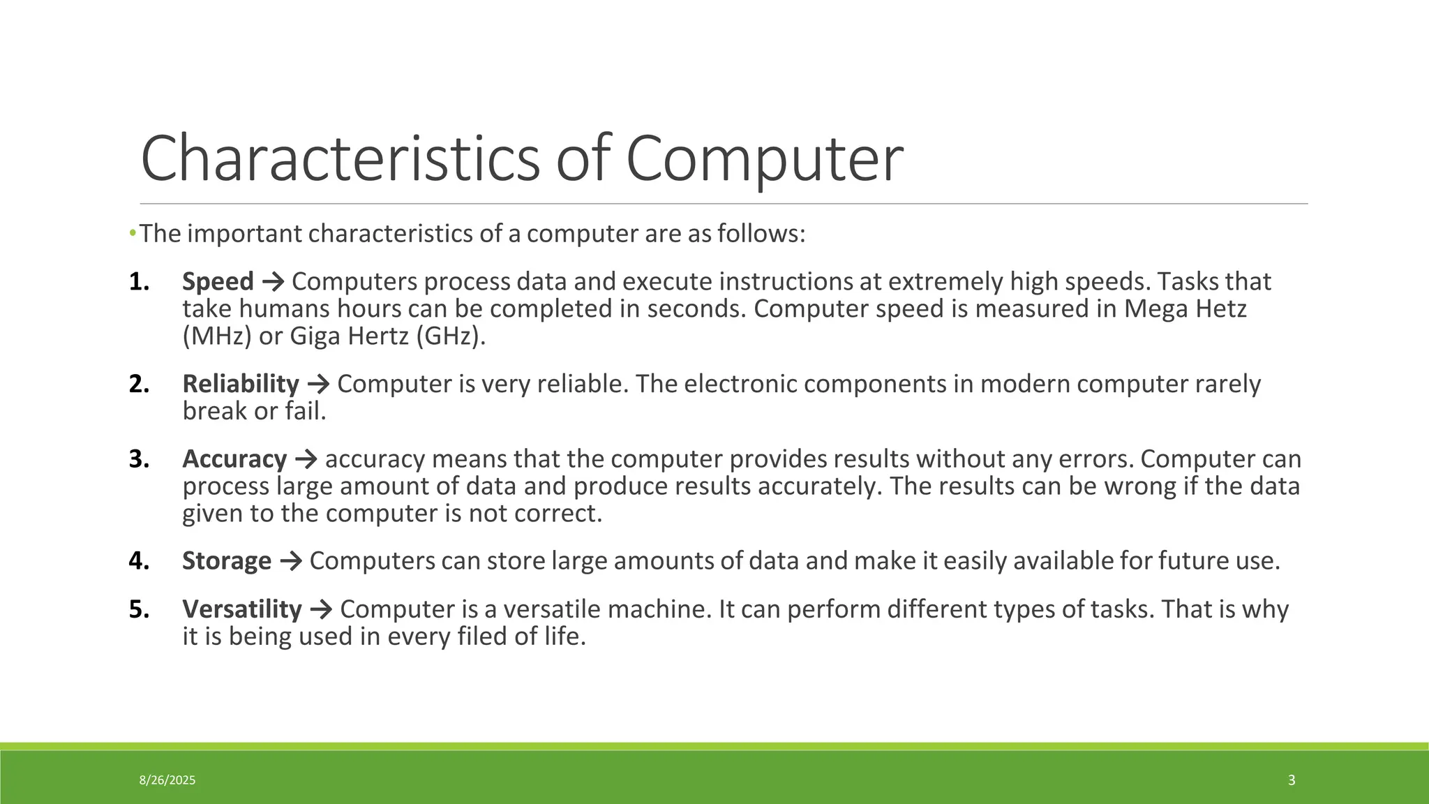 8/26/2025 3
Characteristics of Computer
•The important characteristics of a computer are as follows:
1. Speed → Computers process data and execute instructions at extremely high speeds. Tasks that
take humans hours can be completed in seconds. Computer speed is measured in Mega Hetz
(MHz) or Giga Hertz (GHz).
2. Reliability → Computer is very reliable. The electronic components in modern computer rarely
break or fail.
3. Accuracy → accuracy means that the computer provides results without any errors. Computer can
process large amount of data and produce results accurately. The results can be wrong if the data
given to the computer is not correct.
4. Storage → Computers can store large amounts of data and make it easily available for future use.
5. Versatility → Computer is a versatile machine. It can perform different types of tasks. That is why
it is being used in every filed of life.
 