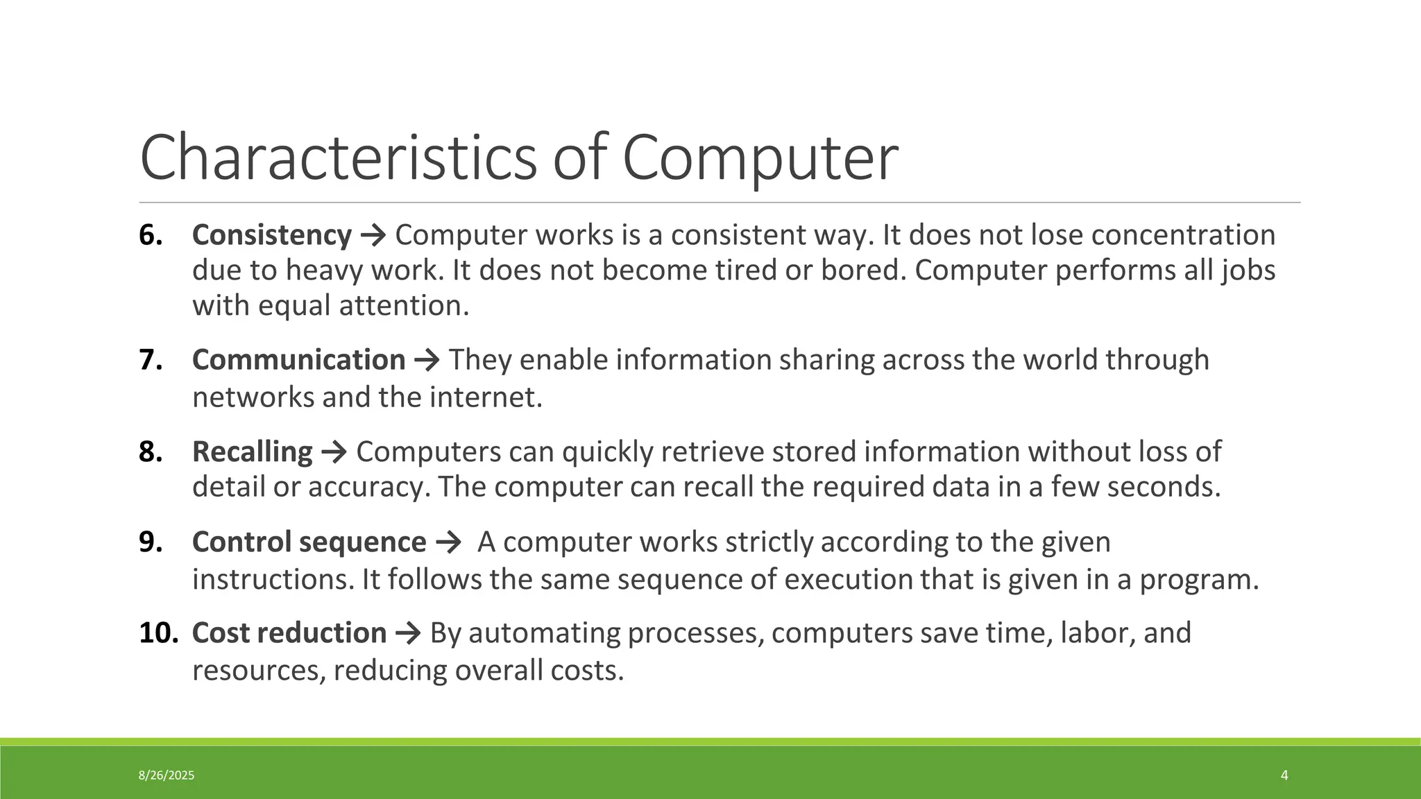 8/26/2025 4
Characteristics of Computer
6. Consistency → Computer works is a consistent way. It does not lose concentration
due to heavy work. It does not become tired or bored. Computer performs all jobs
with equal attention.
7. Communication → They enable information sharing across the world through
networks and the internet.
8. Recalling → Computers can quickly retrieve stored information without loss of
detail or accuracy. The computer can recall the required data in a few seconds.
9. Control sequence → A computer works strictly according to the given
instructions. It follows the same sequence of execution that is given in a program.
10. Cost reduction → By automating processes, computers save time, labor, and
resources, reducing overall costs.
 