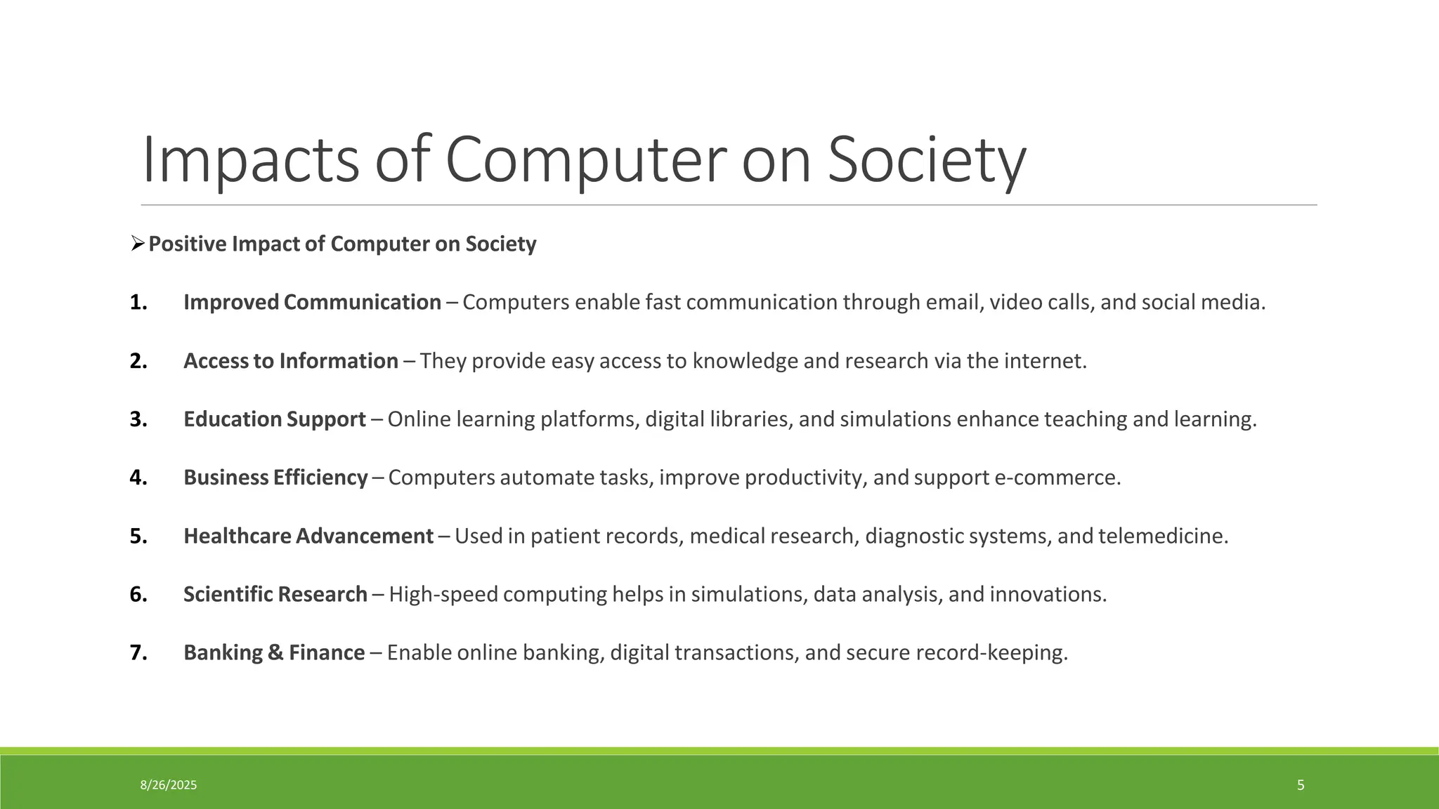 8/26/2025 5
Impacts of Computer on Society
➢Positive Impact of Computer on Society
1. Improved Communication – Computers enable fast communication through email, video calls, and social media.
2. Access to Information – They provide easy access to knowledge and research via the internet.
3. Education Support – Online learning platforms, digital libraries, and simulations enhance teaching and learning.
4. Business Efficiency – Computers automate tasks, improve productivity, and support e-commerce.
5. Healthcare Advancement – Used in patient records, medical research, diagnostic systems, and telemedicine.
6. Scientific Research – High-speed computing helps in simulations, data analysis, and innovations.
7. Banking & Finance – Enable online banking, digital transactions, and secure record-keeping.
 