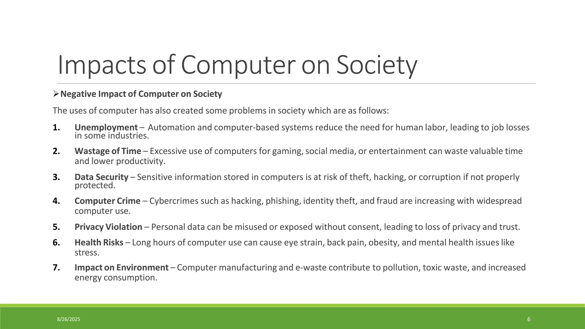 8/26/2025 6
Impacts of Computer on Society
➢Negative Impact of Computer on Society
The uses of computer has also created some problems in society which are as follows:
1. Unemployment – Automation and computer-based systems reduce the need for human labor, leading to job losses
in some industries.
2. Wastage of Time – Excessive use of computers for gaming, social media, or entertainment can waste valuable time
and lower productivity.
3. Data Security – Sensitive information stored in computers is at risk of theft, hacking, or corruption if not properly
protected.
4. Computer Crime – Cybercrimes such as hacking, phishing, identity theft, and fraud are increasing with widespread
computer use.
5. Privacy Violation – Personal data can be misused or exposed without consent, leading to loss of privacy and trust.
6. Health Risks – Long hours of computer use can cause eye strain, back pain, obesity, and mental health issues like
stress.
7. Impact on Environment – Computer manufacturing and e-waste contribute to pollution, toxic waste, and increased
energy consumption.
 