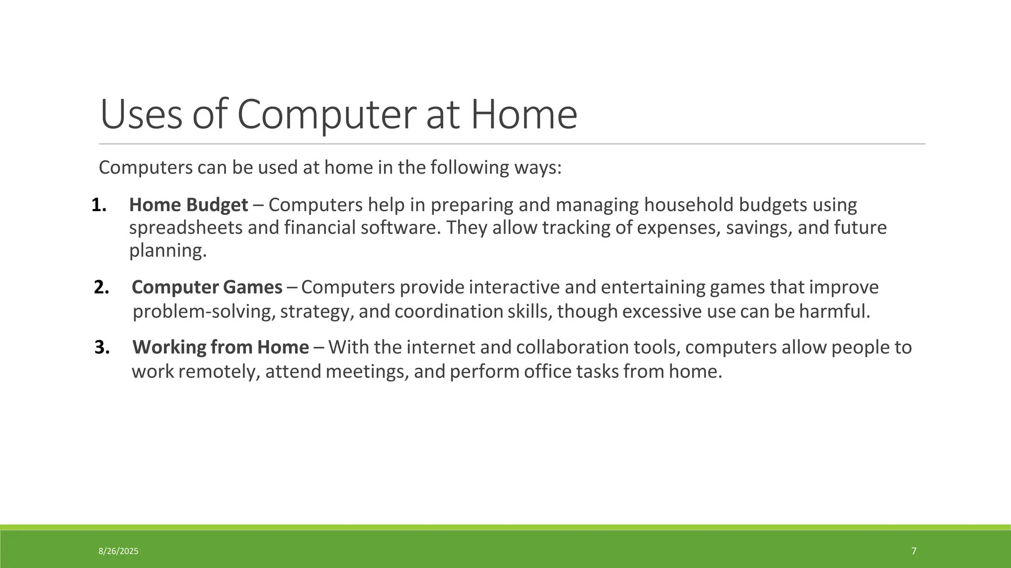 8/26/2025 7
Uses of Computer at Home
Computers can be used at home in the following ways:
1. Home Budget – Computers help in preparing and managing household budgets using
spreadsheets and financial software. They allow tracking of expenses, savings, and future
planning.
2. Computer Games – Computers provide interactive and entertaining games that improve
problem-solving, strategy, and coordination skills, though excessive use can be harmful.
3. Working from Home – With the internet and collaboration tools, computers allow people to
work remotely, attend meetings, and perform office tasks from home.
 