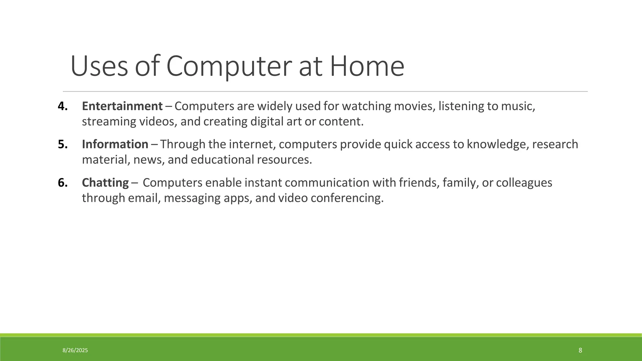 8/26/2025 8
Uses of Computer at Home
4. Entertainment – Computers are widely used for watching movies, listening to music,
streaming videos, and creating digital art or content.
5. Information – Through the internet, computers provide quick access to knowledge, research
material, news, and educational resources.
6. Chatting – Computers enable instant communication with friends, family, or colleagues
through email, messaging apps, and video conferencing.
 