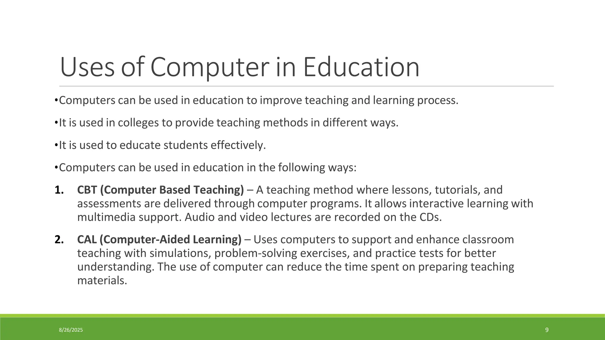 8/26/2025 9
Uses of Computer in Education
•Computers can be used in education to improve teaching and learning process.
•It is used in colleges to provide teaching methods in different ways.
•It is used to educate students effectively.
•Computers can be used in education in the following ways:
1. CBT (Computer Based Teaching) – A teaching method where lessons, tutorials, and
assessments are delivered through computer programs. It allows interactive learning with
multimedia support. Audio and video lectures are recorded on the CDs.
2. CAL (Computer-Aided Learning) – Uses computers to support and enhance classroom
teaching with simulations, problem-solving exercises, and practice tests for better
understanding. The use of computer can reduce the time spent on preparing teaching
materials.
 