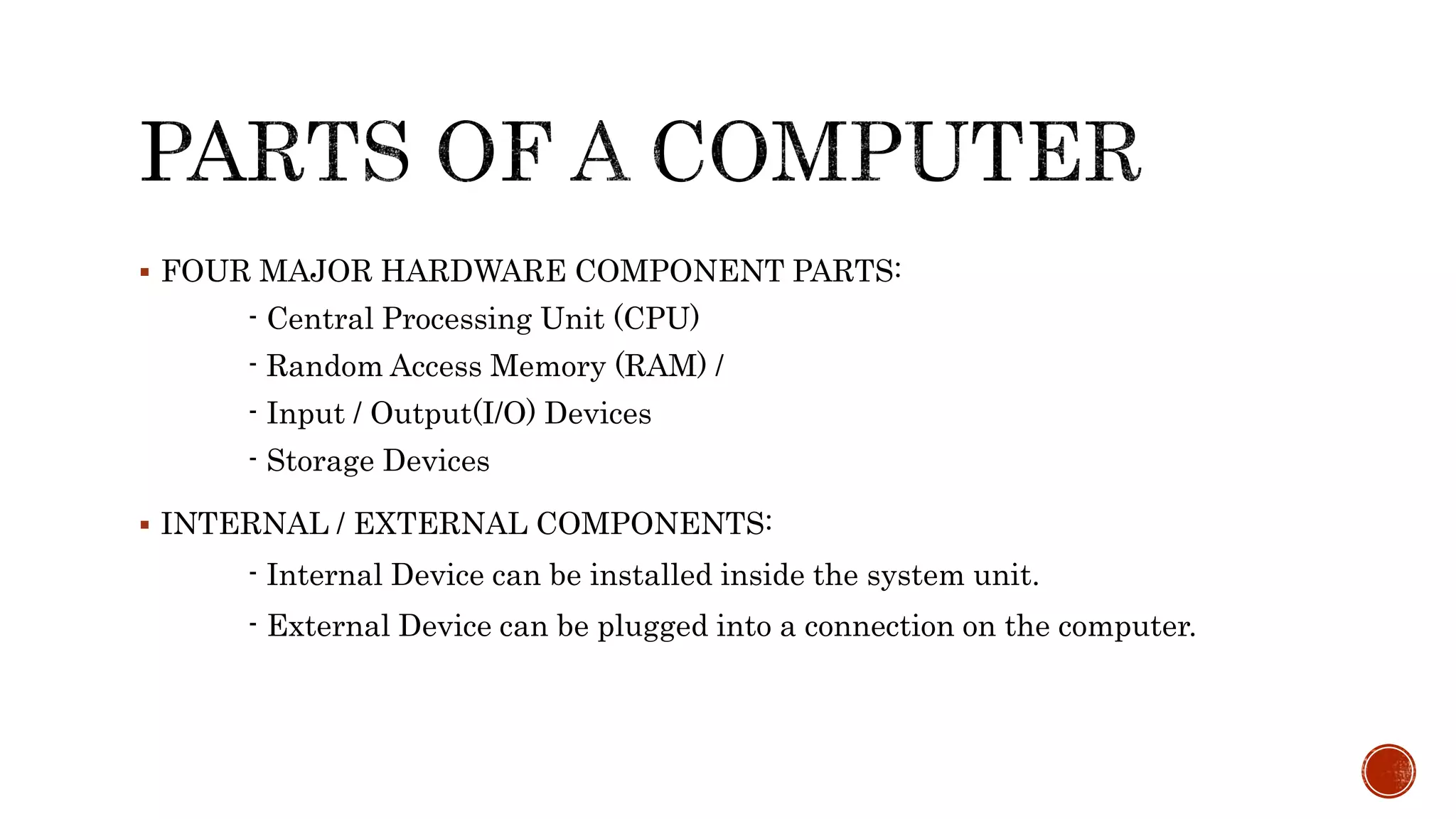  FOUR MAJOR HARDWARE COMPONENT PARTS:
- Central Processing Unit (CPU)
- Random Access Memory (RAM) /
- Input / Output(I/O) Devices
- Storage Devices
 INTERNAL / EXTERNAL COMPONENTS:
- Internal Device can be installed inside the system unit.
- External Device can be plugged into a connection on the computer.
 