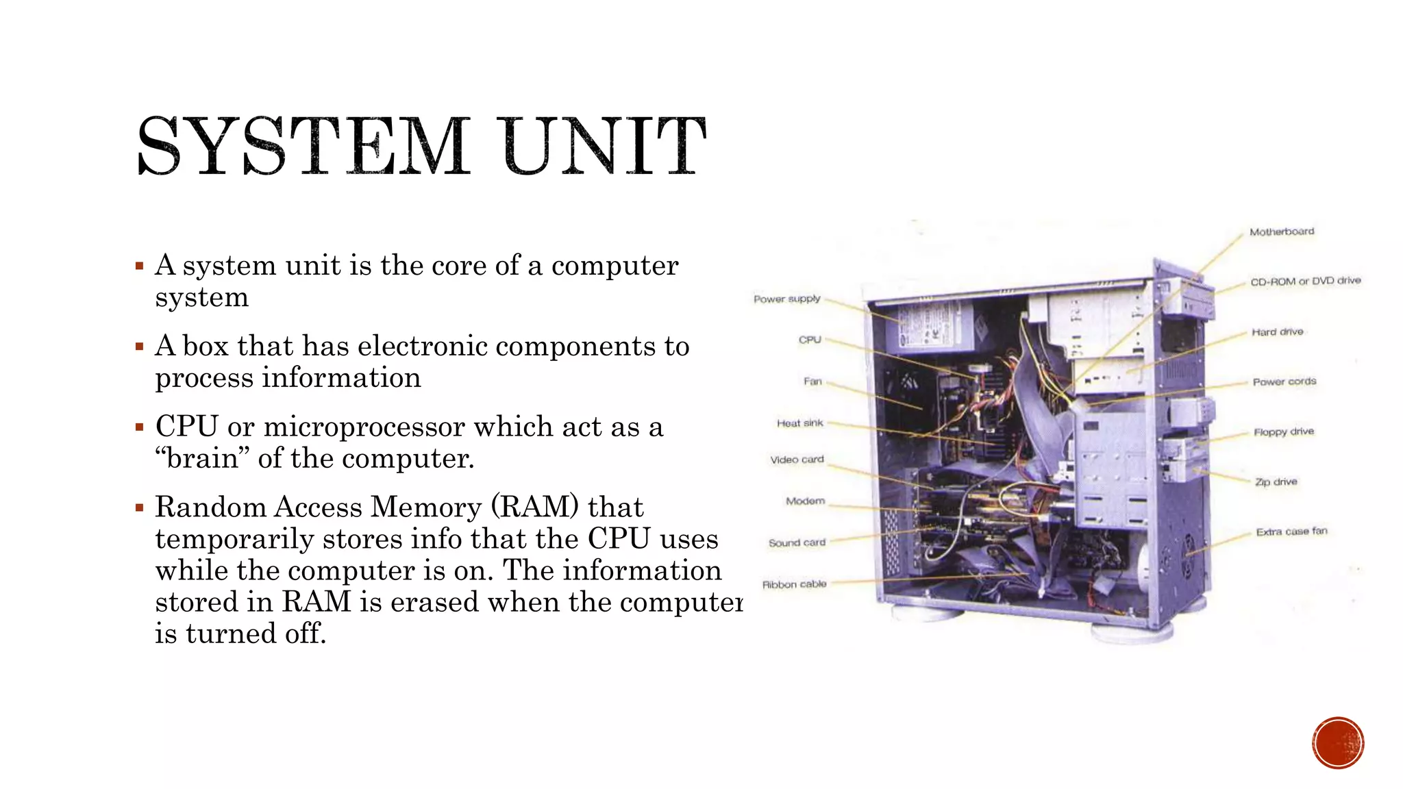  A system unit is the core of a computer
system
 A box that has electronic components to
process information
 CPU or microprocessor which act as a
“brain” of the computer.
 Random Access Memory (RAM) that
temporarily stores info that the CPU uses
while the computer is on. The information
stored in RAM is erased when the computer
is turned off.
 