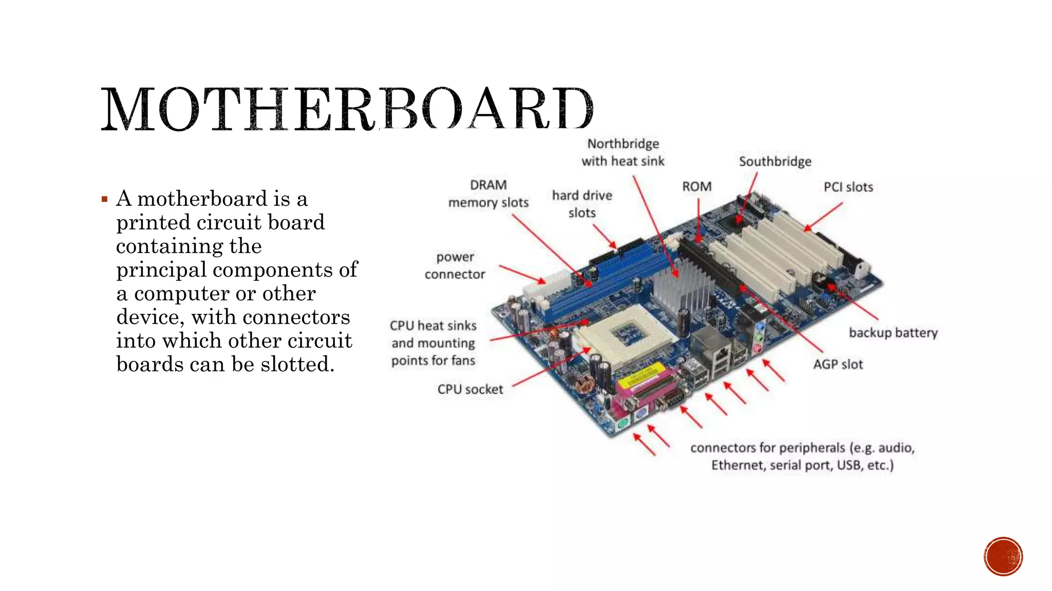  A motherboard is a
printed circuit board
containing the
principal components of
a computer or other
device, with connectors
into which other circuit
boards can be slotted.
 
