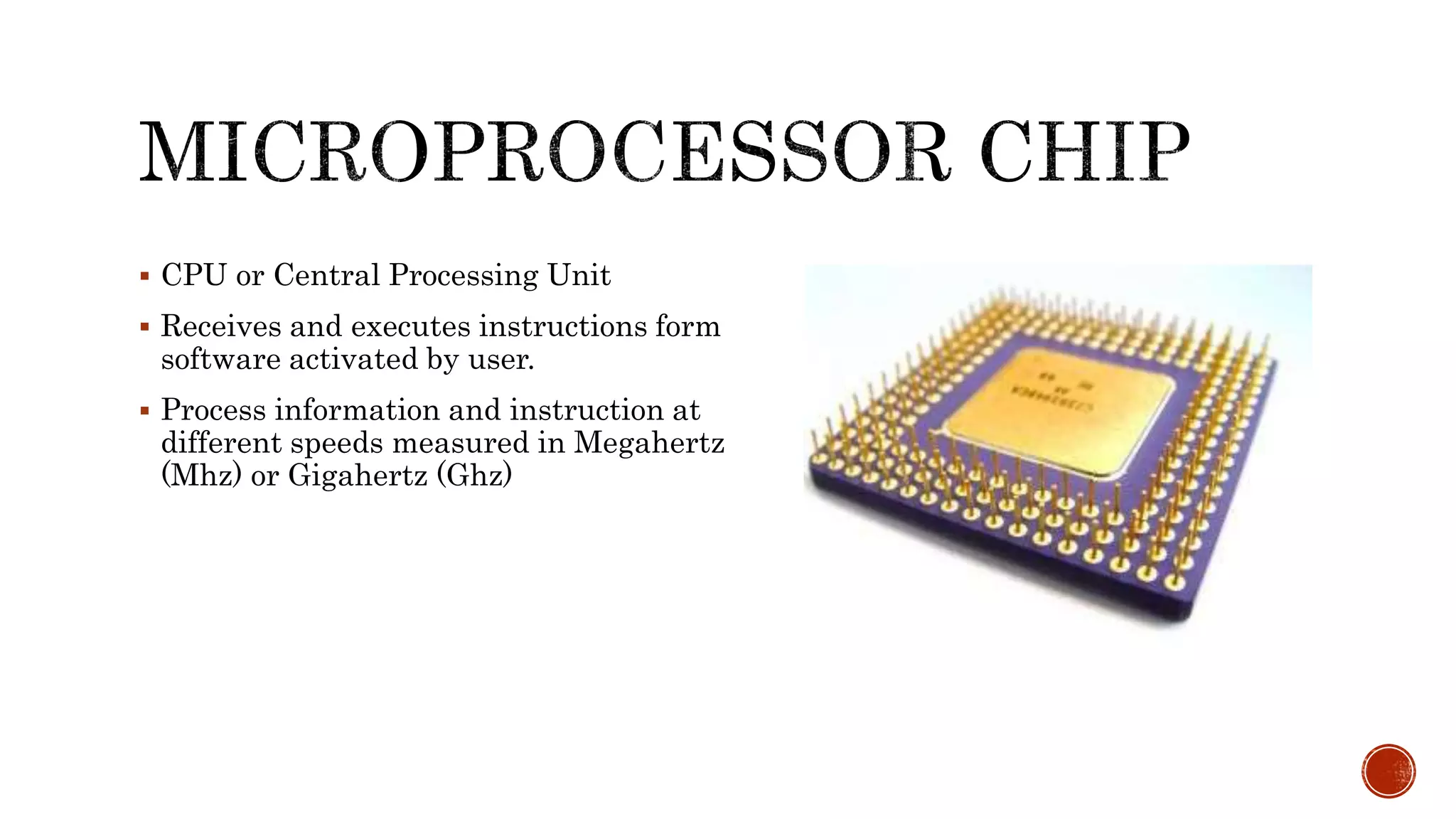  CPU or Central Processing Unit
 Receives and executes instructions form
software activated by user.
 Process information and instruction at
different speeds measured in Megahertz
(Mhz) or Gigahertz (Ghz)
 