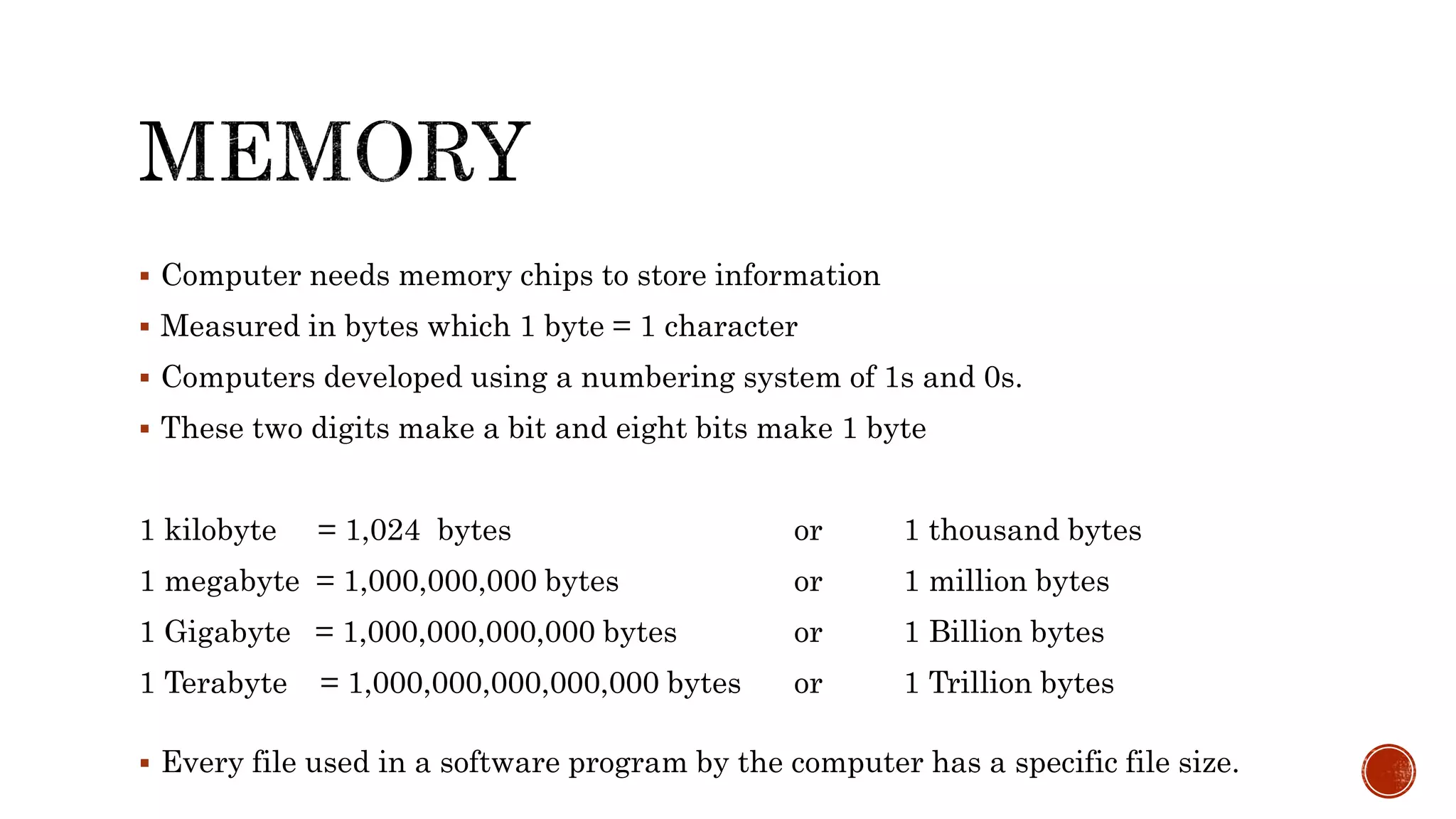 Computer needs memory chips to store information
 Measured in bytes which 1 byte = 1 character
 Computers developed using a numbering system of 1s and 0s.
 These two digits make a bit and eight bits make 1 byte
1 kilobyte = 1,024 bytes or 1 thousand bytes
1 megabyte = 1,000,000,000 bytes or 1 million bytes
1 Gigabyte = 1,000,000,000,000 bytes or 1 Billion bytes
1 Terabyte = 1,000,000,000,000,000 bytes or 1 Trillion bytes
 Every file used in a software program by the computer has a specific file size.
 