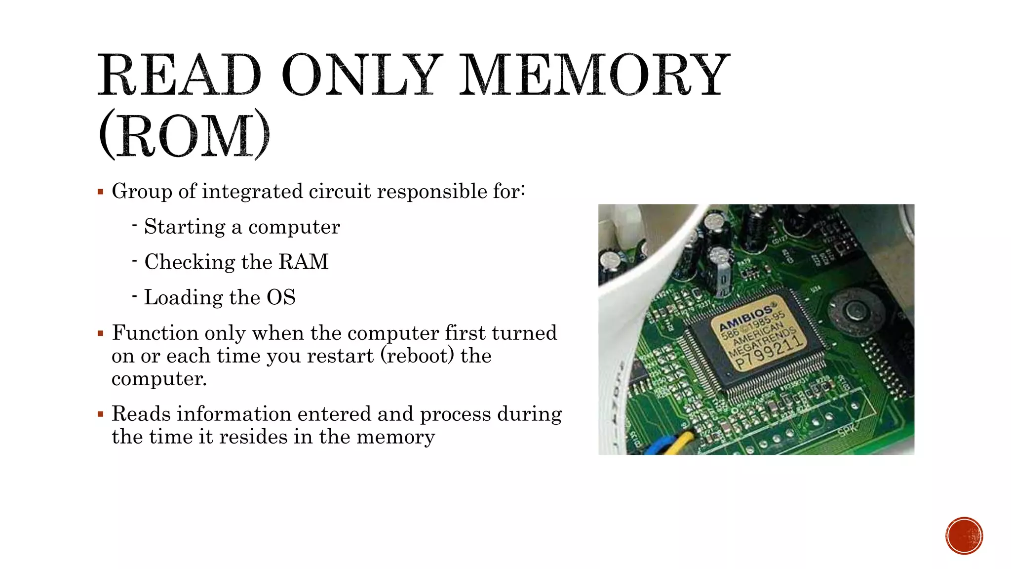  Group of integrated circuit responsible for:
- Starting a computer
- Checking the RAM
- Loading the OS
 Function only when the computer first turned
on or each time you restart (reboot) the
computer.
 Reads information entered and process during
the time it resides in the memory
 