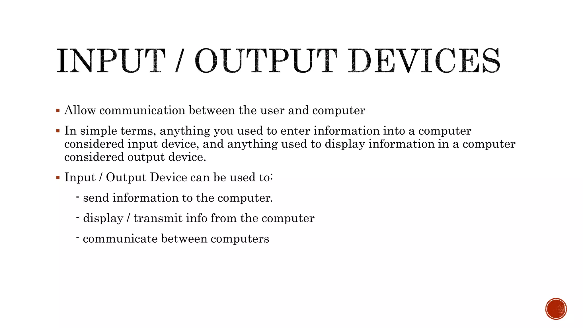  Allow communication between the user and computer
 In simple terms, anything you used to enter information into a computer
considered input device, and anything used to display information in a computer
considered output device.
 Input / Output Device can be used to:
- send information to the computer.
- display / transmit info from the computer
- communicate between computers
 