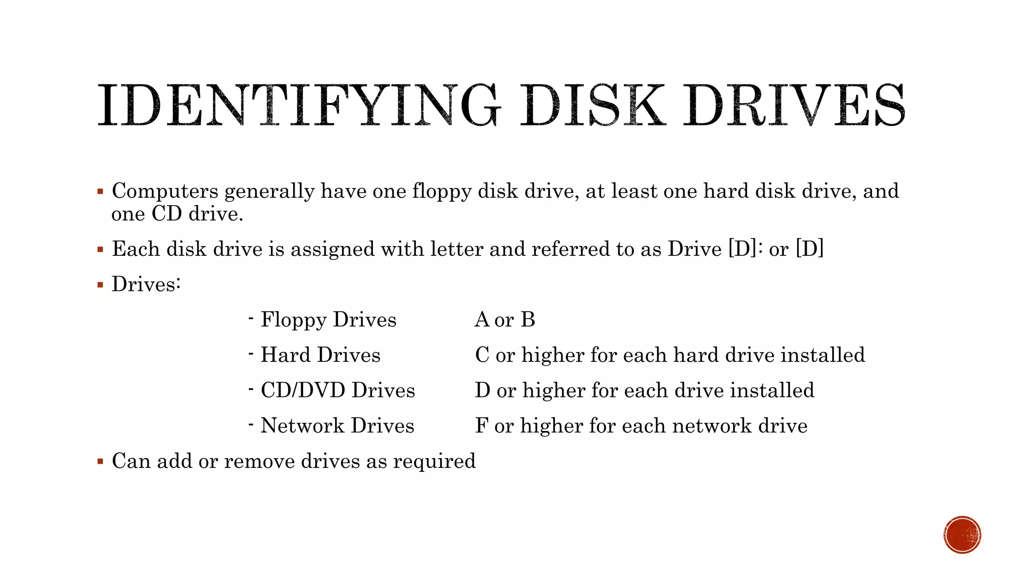  Computers generally have one floppy disk drive, at least one hard disk drive, and
one CD drive.
 Each disk drive is assigned with letter and referred to as Drive [D]: or [D]
 Drives:
- Floppy Drives A or B
- Hard Drives C or higher for each hard drive installed
- CD/DVD Drives D or higher for each drive installed
- Network Drives F or higher for each network drive
 Can add or remove drives as required
 