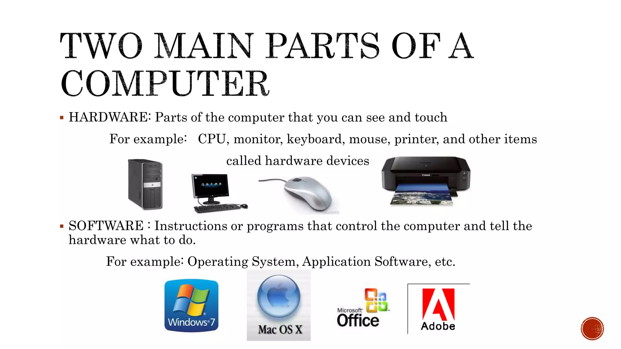  HARDWARE: Parts of the computer that you can see and touch
For example: CPU, monitor, keyboard, mouse, printer, and other items
called hardware devices
 SOFTWARE : Instructions or programs that control the computer and tell the
hardware what to do.
For example: Operating System, Application Software, etc.
 