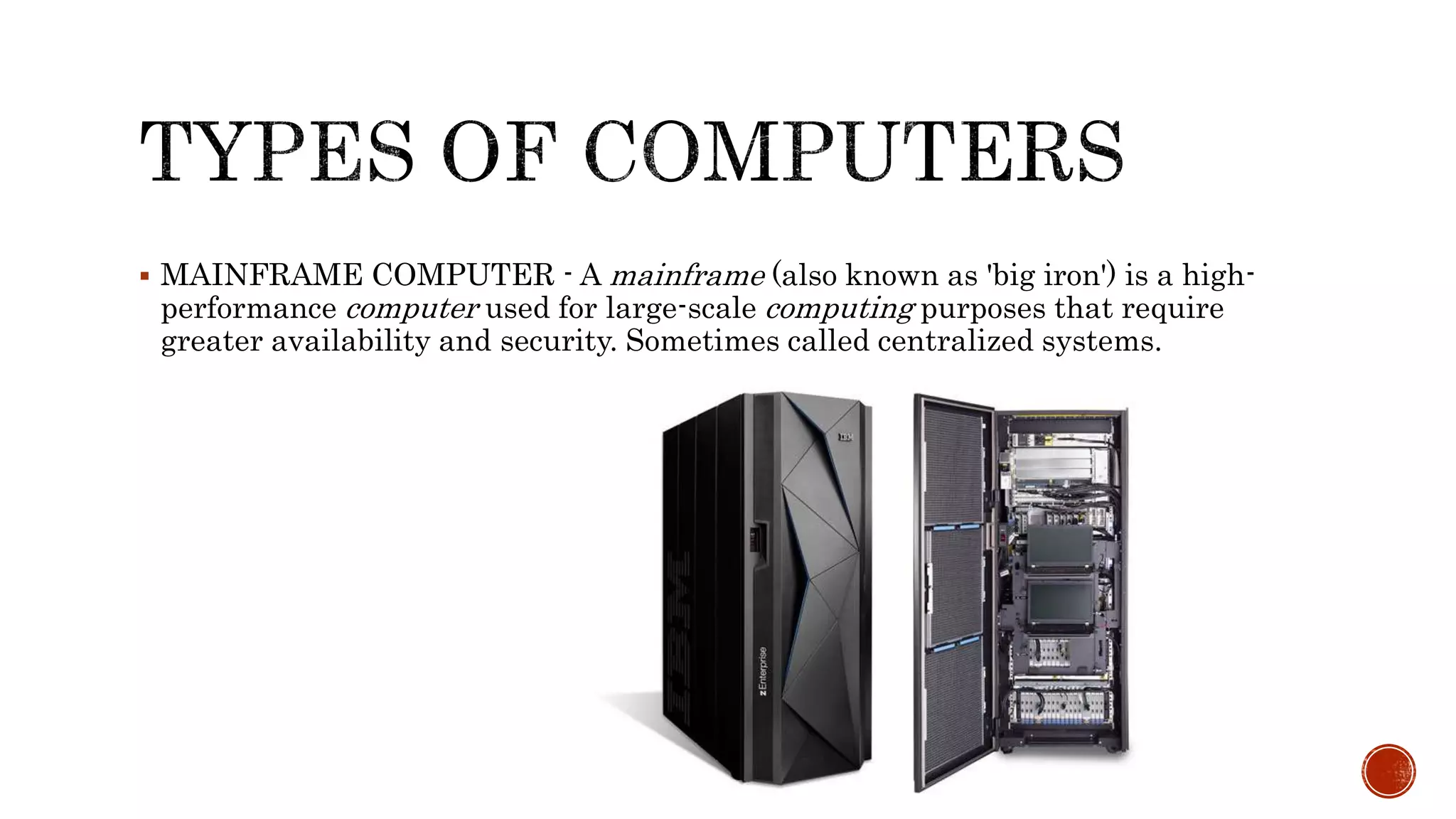  MAINFRAME COMPUTER - A mainframe (also known as 'big iron') is a high-
performance computer used for large-scale computing purposes that require
greater availability and security. Sometimes called centralized systems.
 