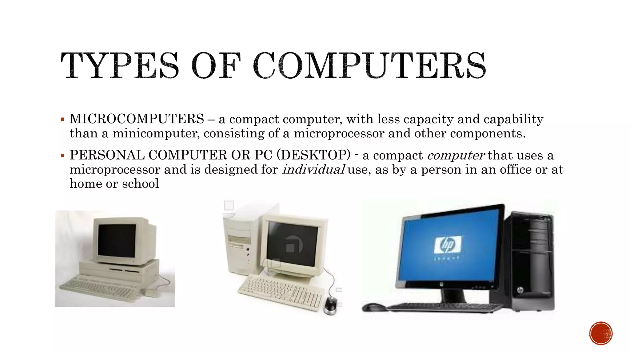  MICROCOMPUTERS – a compact computer, with less capacity and capability
than a minicomputer, consisting of a microprocessor and other components.
 PERSONAL COMPUTER OR PC (DESKTOP) - a compact computer that uses a
microprocessor and is designed for individual use, as by a person in an office or at
home or school
 