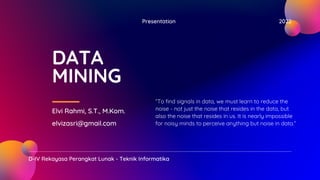 Presentation 2022
D-IV Rekayasa Perangkat Lunak - Teknik Informatika
DATA
MINING
Elvi Rahmi, S.T., M.Kom.
elvizasri@gmail.com
“To find signals in data, we must learn to reduce the
noise - not just the noise that resides in the data, but
also the noise that resides in us. It is nearly impossible
for noisy minds to perceive anything but noise in data.”
 
