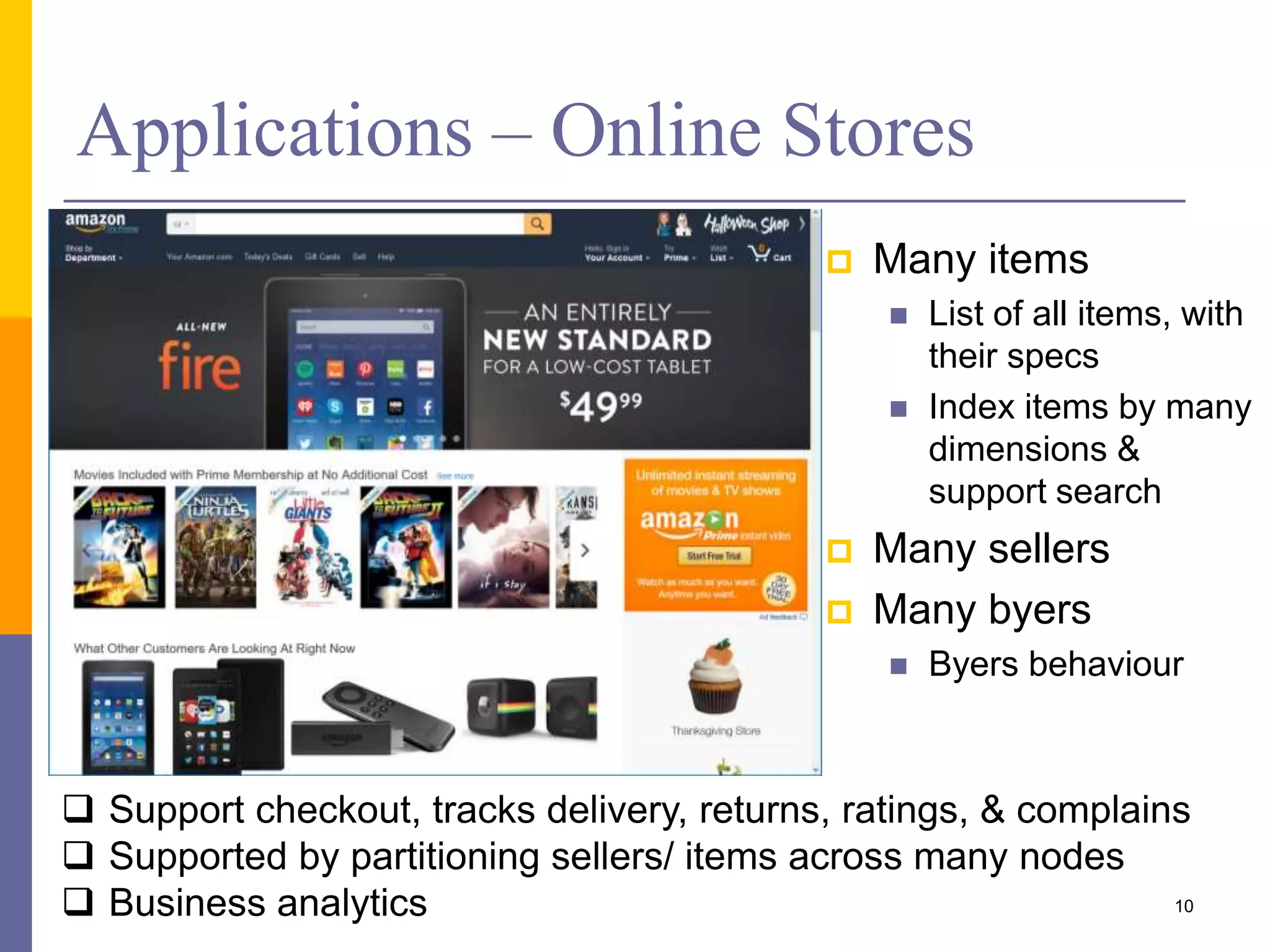 Applications – Online Stores  Many items  List of all items, with their specs  Index items by many dimensions & support search  Many sellers  Many byers  Byers behaviour  Support checkout, tracks delivery, returns, ratings, & complains  Supported by partitioning sellers/ items across many nodes  Business analytics 10 