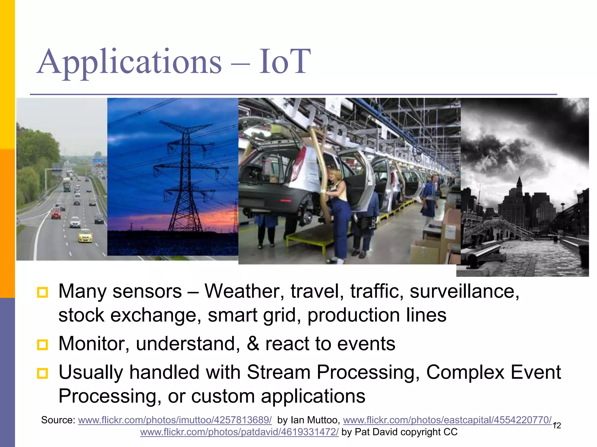 Applications – IoT  Many sensors – Weather, travel, traffic, surveillance, stock exchange, smart grid, production lines  Monitor, understand, & react to events  Usually handled with Stream Processing, Complex Event Processing, or custom applications Source: www.flickr.com/photos/imuttoo/4257813689/ by Ian Muttoo, www.flickr.com/photos/eastcapital/4554220770/ , www.flickr.com/photos/patdavid/4619331472/ by Pat David copyright CC 12 