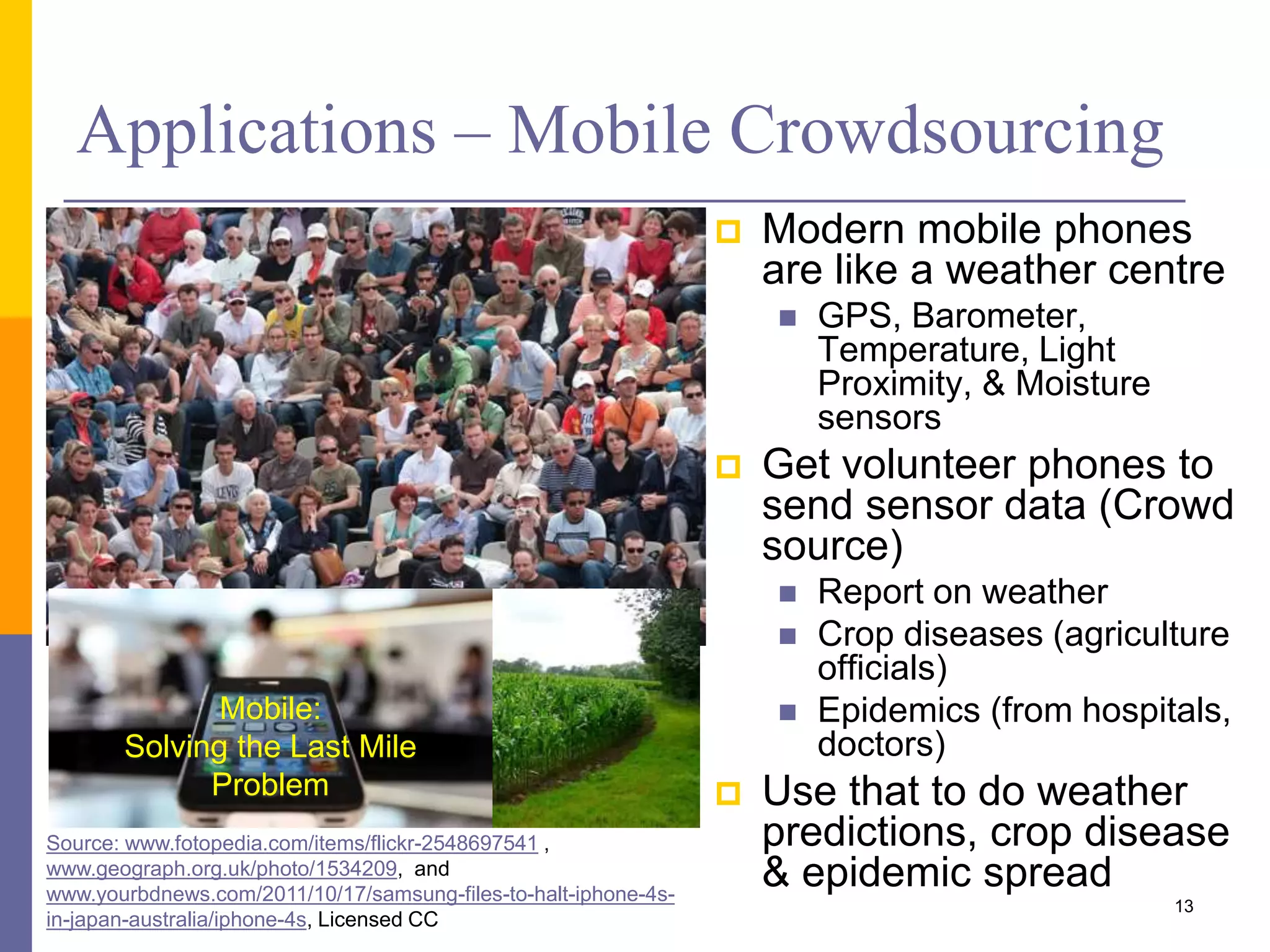 Applications – Mobile Crowdsourcing  Modern mobile phones are like a weather centre  GPS, Barometer, Temperature, Light Proximity, & Moisture sensors  Get volunteer phones to send sensor data (Crowd source)  Report on weather  Crop diseases (agriculture officials)  Epidemics (from hospitals, doctors)  Use that to do weather predictions, crop disease & epidemic spread Source: www.fotopedia.com/items/flickr-2548697541 , www.geograph.org.uk/photo/1534209, and www.yourbdnews.com/2011/10/17/samsung-files-to-halt-iphone-4s- in-japan-australia/iphone-4s, Licensed CC Mobile: Solving the Last Mile Problem 13 