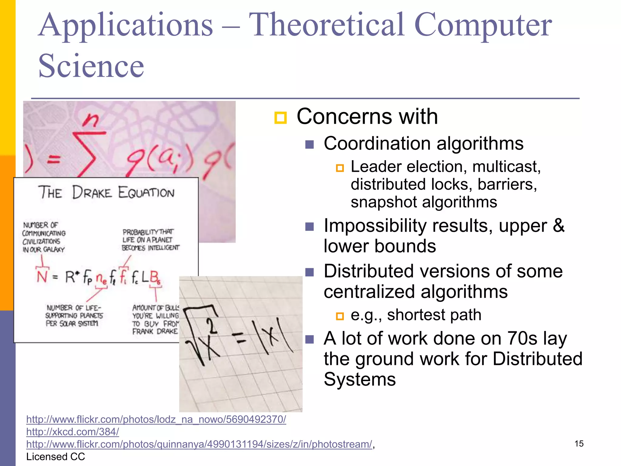 Applications – Theoretical Computer Science  Concerns with  Coordination algorithms  Leader election, multicast, distributed locks, barriers, snapshot algorithms  Impossibility results, upper & lower bounds  Distributed versions of some centralized algorithms  e.g., shortest path  A lot of work done on 70s lay the ground work for Distributed Systems http://www.flickr.com/photos/lodz_na_nowo/5690492370/ http://xkcd.com/384/ http://www.flickr.com/photos/quinnanya/4990131194/sizes/z/in/photostream/, Licensed CC 15 