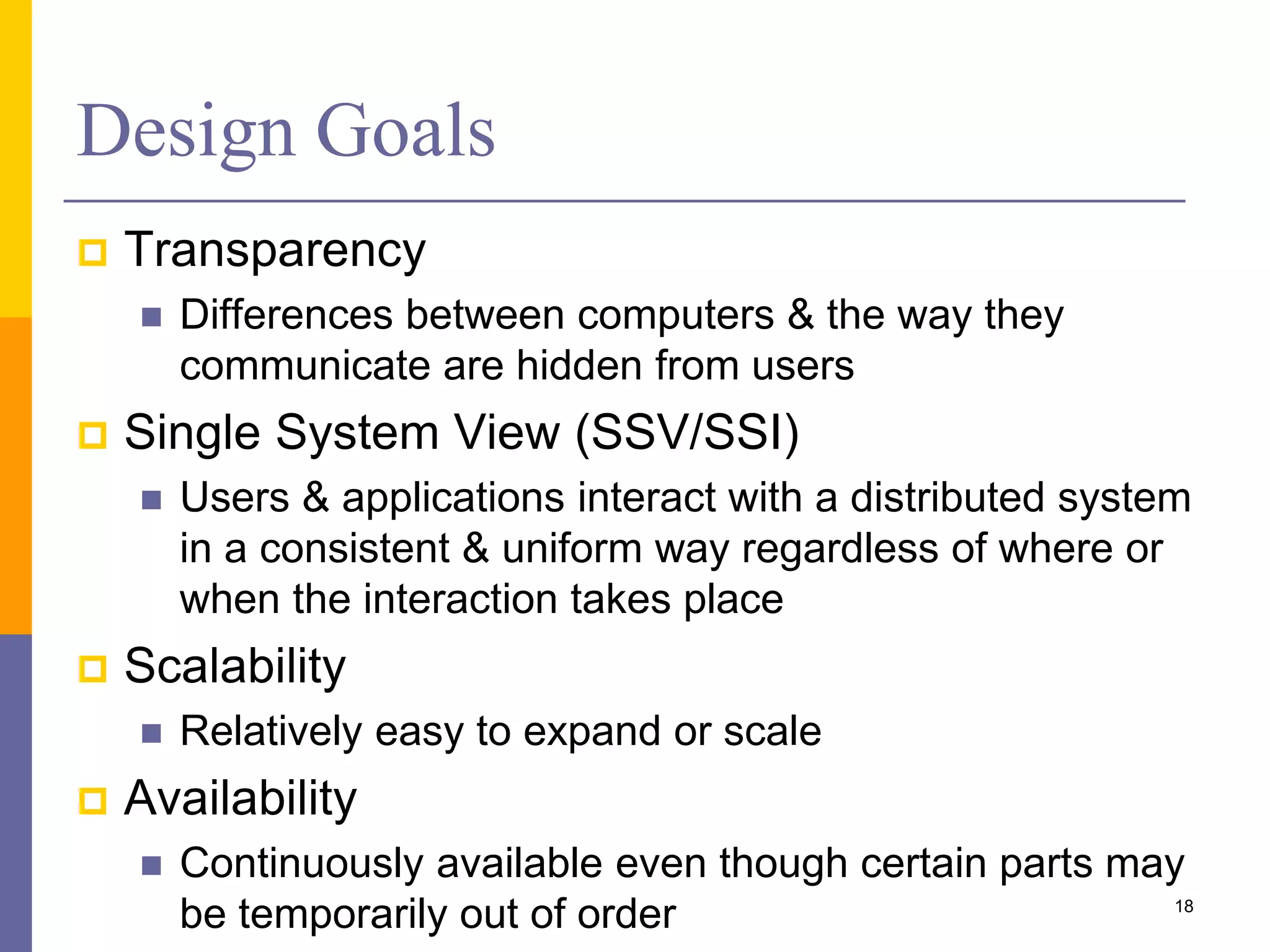 Design Goals  Transparency  Differences between computers & the way they communicate are hidden from users  Single System View (SSV/SSI)  Users & applications interact with a distributed system in a consistent & uniform way regardless of where or when the interaction takes place  Scalability  Relatively easy to expand or scale  Availability  Continuously available even though certain parts may be temporarily out of order 18 