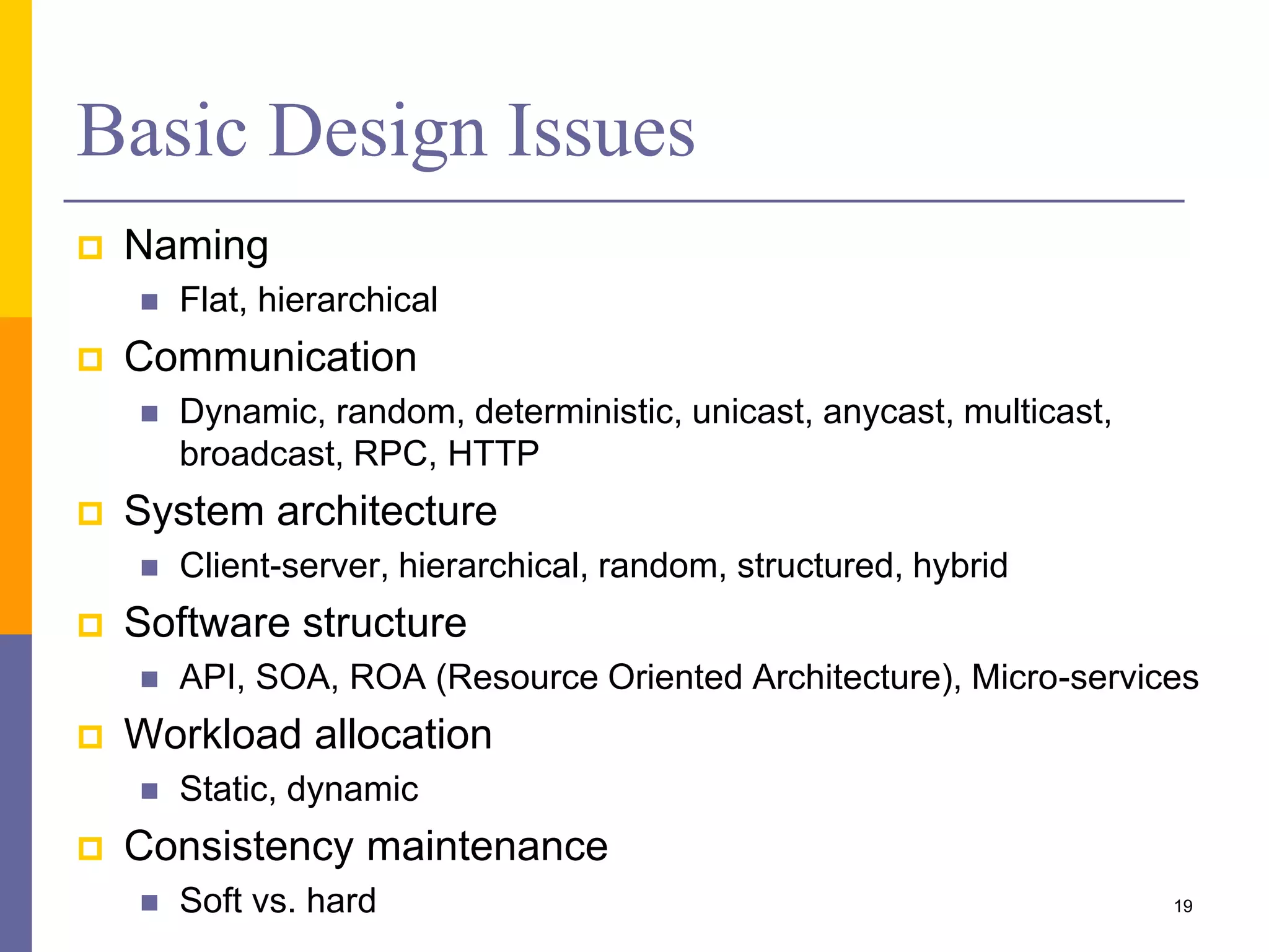 Basic Design Issues  Naming  Flat, hierarchical  Communication  Dynamic, random, deterministic, unicast, anycast, multicast, broadcast, RPC, HTTP  System architecture  Client-server, hierarchical, random, structured, hybrid  Software structure  API, SOA, ROA (Resource Oriented Architecture), Micro-services  Workload allocation  Static, dynamic  Consistency maintenance  Soft vs. hard 19 