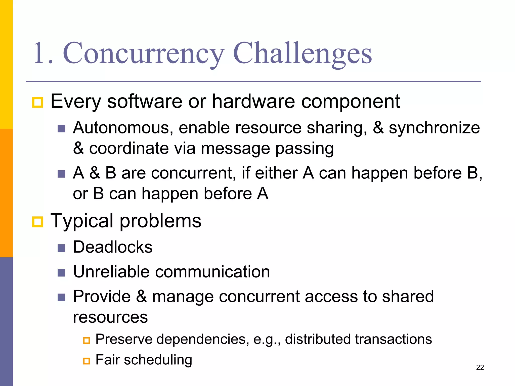 1. Concurrency Challenges  Every software or hardware component  Autonomous, enable resource sharing, & synchronize & coordinate via message passing  A & B are concurrent, if either A can happen before B, or B can happen before A  Typical problems  Deadlocks  Unreliable communication  Provide & manage concurrent access to shared resources  Preserve dependencies, e.g., distributed transactions  Fair scheduling 22 