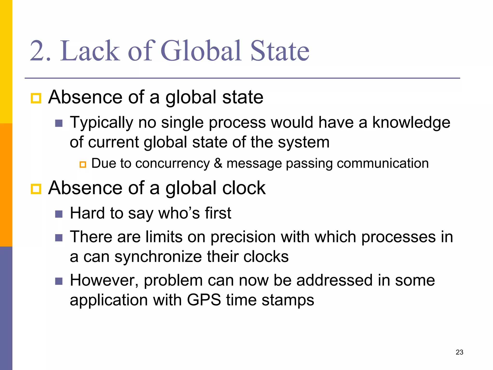 2. Lack of Global State  Absence of a global state  Typically no single process would have a knowledge of current global state of the system  Due to concurrency & message passing communication  Absence of a global clock  Hard to say who’s first  There are limits on precision with which processes in a can synchronize their clocks  However, problem can now be addressed in some application with GPS time stamps 23 