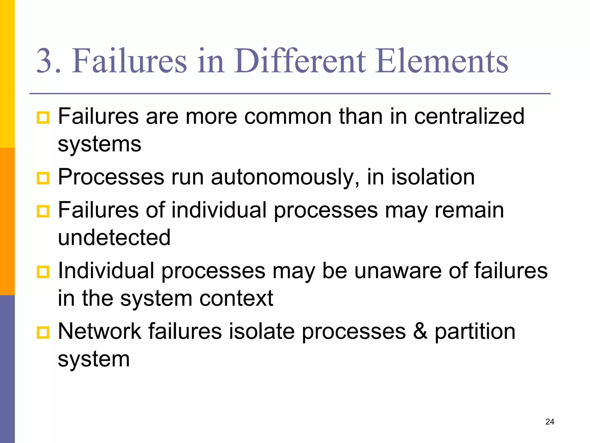 3. Failures in Different Elements  Failures are more common than in centralized systems  Processes run autonomously, in isolation  Failures of individual processes may remain undetected  Individual processes may be unaware of failures in the system context  Network failures isolate processes & partition system 24 