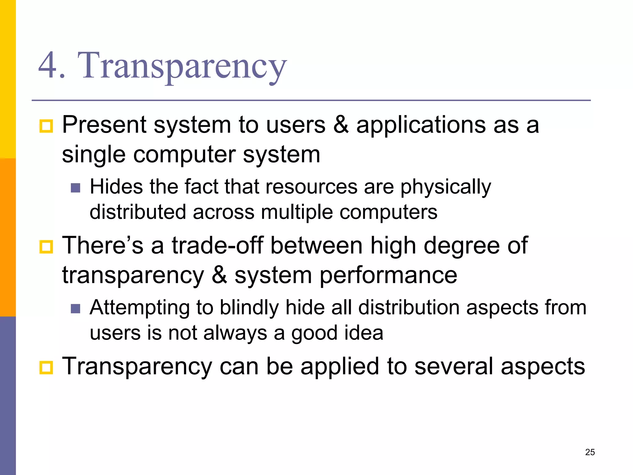 4. Transparency  Present system to users & applications as a single computer system  Hides the fact that resources are physically distributed across multiple computers  There’s a trade-off between high degree of transparency & system performance  Attempting to blindly hide all distribution aspects from users is not always a good idea  Transparency can be applied to several aspects 25 